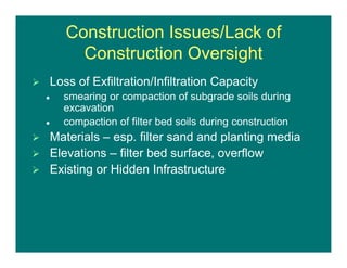 Construction Issues/Lack of
Construction Oversight
 Loss of Exfiltration/Infiltration Capacity
 smearing or compaction of subgrade soils during
excavation
 compaction of filter bed soils during construction
 Materials – esp. filter sand and planting media
 Elevations – filter bed surface, overflow
 Existing or Hidden Infrastructure
 
