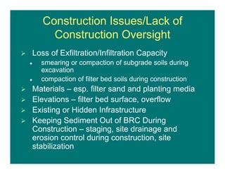 Construction Issues/Lack of
Construction Oversight
 Loss of Exfiltration/Infiltration Capacity
 smearing or compaction of subgrade soils during
excavation
 compaction of filter bed soils during construction
 Materials – esp. filter sand and planting media
 Elevations – filter bed surface, overflow
 Existing or Hidden Infrastructure
 Keeping Sediment Out of BRC During
Construction – staging, site drainage and
erosion control during construction, site
stabilization
 