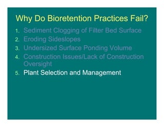 Why Do Bioretention Practices Fail?
1. Sediment Clogging of Filter Bed Surface
2. Eroding Sideslopes
3. Undersized Surface Ponding Volume
4. Construction Issues/Lack of Construction
Oversight
5. Plant Selection and Management
 