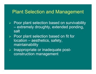 Plant Selection and Management
 Poor plant selection based on survivability
– extremely droughty, extended ponding,
salt
 Poor plant selection based on fit for
location – aesthetics, safety,
maintainability
 Inappropriate or inadequate post-
construction management
 