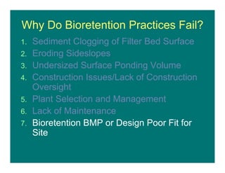 Why Do Bioretention Practices Fail?
1. Sediment Clogging of Filter Bed Surface
2. Eroding Sideslopes
3. Undersized Surface Ponding Volume
4. Construction Issues/Lack of Construction
Oversight
5. Plant Selection and Management
6. Lack of Maintenance
7. Bioretention BMP or Design Poor Fit for
Site
 