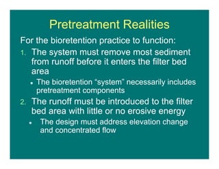 Pretreatment Realities
For the bioretention practice to function:
1. The system must remove most sediment
from runoff before it enters the filter bed
area
 The bioretention “system” necessarily includes
pretreatment components
2. The runoff must be introduced to the filter
bed area with little or no erosive energy
 The design must address elevation change
and concentrated flow
 