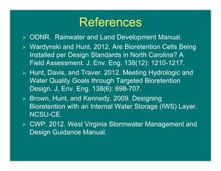 References
 ODNR. Rainwater and Land Development Manual.
 Wardynski and Hunt. 2012. Are Bioretention Cells Being
Installed per Design Standards in North Carolina? A
Field Assessment. J. Env. Eng. 138(12): 1210-1217.
 Hunt, Davis, and Traver. 2012. Meeting Hydrologic and
Water Quality Goals through Targeted Bioretention
Design. J. Env. Eng. 138(6): 698-707.
 Brown, Hunt, and Kennedy. 2009. Designing
Bioretention with an Internal Water Storage (IWS) Layer.
NCSU-CE.
 CWP. 2012. West Virginia Stormwater Management and
Design Guidance Manual.
 
