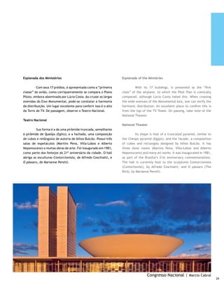 Palácio do Itamaraty                                             Itamaraty Palace

     	         Outro cartão-postal de Brasília, guarda um fabuloso    	        Its shape is that of a truncated pyramid, similar
     acervo de obras de arte e fica em posição oposta ao Palácio da   to the Cheops pyramid (Egypt); and the facade, a
     Justiça, sede do Ministério da Justiça, na Esplanada. É a sede   composition of cubes and rectangles designed by Athos
     do Ministério das Relações Exteriores, também conhecido          Bulcão. It has three show rooms (Martins Pena, Villa-
     como Palácio dos Arcos. No lago que circunda o prédio está       Lobos and Alberto Nepomuceno) and many art works.
     o Meteoro, escultura de Bruno Giorgio, formada por cinco         It was inaugurated in 1981, as part of the Brasilia’s 21st
     blocos de mármore que correspondem aos cinco continentes.        anniversary commemorations. The hall is currently host to
     Além dos jardins, numerosas obras de arte valorizam o bom        the sculptures Contorcionista (Contortionist), by Alfredo
     gosto da decoração, que opta pelo contraste entre o antigo e     Ceschiatti, and O pássaro (The Bird), by Marianne Peretti.
     o contemporâneo moderno.
                                                                      Palace of Justice
     Palácio da Justiça
                                                                      	       Its facade has arches that support curved slabs
     	        Sua fachada possui arcos que sustentam lajes            from which curtains of water emerge. The people call these
     curvas de onde saem cortinas d’água, chamadas pelo povo          the “tears of the hunted”, referring to the dictatorship
     de “lágrimas de cassados”, numa referência ao período da         period, which banned politicians and civil leaders from
     ditadura, que alijou da vida pública políticos e líderes de      government life.
     classe.




                                                                                                     A Justiça | Frederico Esteves
30
 