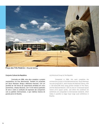 Congresso Nacional                                                The National Congress

	        Com 28 andares cada um, os prédios dos Anexos I da       	        The two 28-floor buildings of Annexes I of the House
Câmara e do Senado são os mais altos de Brasília. Estão unidos    and Senate Chambers are the tallest in Brasilia. They are
no meio por uma passarela e formam a letra H, que seria uma       joined in the middle by a catwalk, forming the letter H, a
referência sutil às preocupações dos representantes do povo:      subtle reference to the representatives of the people: Man,
Homem, Honra e Honestidade. O projeto representa a audácia        Honor and Honesty. The project represents Niemeyer’s
arquitetônica de Niemeyer, pontilhada por liberdade e ousadia     architectonic courage, restricted by freedom and daring of
na forma. O teto convexo pertence à Câmara; o côncavo, ao         form. The convex ceiling belongs to the Lower House; the
Senado. Ligando os dois prédios principais, corredores amplos     concave, to the Senate. Wide corridors connect the two main
que desembocam nos respectivos plenários. Ambos possuem           buildings which lead to the respective Plenary sessions. Both
um incrível acervo de obras de arte, além de bibliotecas e        have incredible art work collections, in addition to libraries
jardins projetados por Burle Marx.                                and gardens designed by Burle Marx.

Praça dos Três Poderes                                            Three Branches Square

	Neste quadrilátero estão sediados os poderes                     	       This quadrangle houses the country’s constituted
constituídos do País — Legislativo, Executivo e Judiciário —,     branches of power – the Legislative, Executive and the
em absoluto equilíbrio, independência e harmonia visual.          Judiciary –, in total balance, independence and visual
Além do Congresso, do Supremo Tribunal Federal e do Palácio       harmony. In addition to Congress, the Federal Supreme
do Planalto (também chamado Palácio dos Despachos,                Court and Palácio do Planalto (also called Dispatch Palace,
porque é o local de trabalho do presidente), outras belezas       because it is where the president works), other architectonic
arquitetônicas fazem parte do conjunto da praça.                  beauties compose the square’s visual aspects.

Panteão da Pátria                                                 Homeland Pantheon
                                                                  	
	        Foi construído em homenagem ao ex-presidente             	        It was built to pay tribute to former president
Tancredo Neves e aos heróis da pátria. Sua forma lembra a de      Tancredo Neves and to homeland heroes. Its form reminds
uma pomba. O Salão Vermelho tem painel de Athos Bulcão; o         one of a dove. The Red Room has a panel by Athos Bulcão; the
Salão Principal, um painel histórico de João Câmara; os vitrais   Main Salon, a historic panel by João Câmara; the stained glass
do prédio, de autoria de Marianne Peretti, formam o mapa do       windows of the building, created by Marianne Peretti, form
Brasil.                                                           the map of Brazil.




                                                                                                                                   35
 