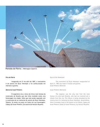 Pavilhão Nacional                                                 National Pavilion

	         Detalhe da construção: o mastro está no mesmo eixo      	         An interesting construction detail is that the mast is
do Congresso, do Memorial JK e da Rodoviária. Monumento de        on the same axis as Congress, the JK Memorial and the Highway.
autoria de Sérgio Bernardes, foi inaugurado em 1972. Abriga       The monument created by Sérgio Bernardes was inaugurated
uma bandeira medindo 288 metros quadrados, que tremula            in 1972. It houses a 288 square meter flag, at a height of 100
no mastro, formado por 24 hastes — que correspondiam, na          meters [330 feet], fluttering on the mast, formed by 24 poles
época da sua construção, ao número de Estados da Federação        – which at the time of its construction corresponded to the
— a 100 metros de altura. A cada primeiro domingo do mês,         number of States in the Federation. Every first Sunday of the
ocorre a solenidade de Troca da Bandeira, coordenada pelas        month, the solemnity of Changing the Flag is coordinated by
três armas — Exército, Marinha e Aeronáutica — e o GDF.           the three armed forces – Army, Navy and Air Force – and the
É sempre um espetáculo de civismo que atrai centenas de           GDF. It is always a patriotic spectacle attracting hundreds of
turistas, moradores da cidade e adjacências.                      tourists, city residents and those of surrounding areas.

Pombal                                                            Pombal (Dovecote)

	        Escultura em concreto, de Oscar Niemeyer, foi a          	       This concrete sculpture by Oscar Niemeyer was
única obra construída no período do governo Jânio Quadros.        the only work created in the period of the Jânio Quadros
                                                                  administration.
Palácio do Planalto
                                                                  Planalto Palace
	        Sede do Poder Executivo, é um prédio com quatro
andares que junta linhas curvas e retas, bem ao gosto do          	         Headquarters of the Executive Branch, this building
arquiteto Oscar Niemeyer. É em mármore e os vidros, hoje, são     has four floors joining curved and straight lines, quite to the
blindados. Os salões principais são o de Audiências, usado para   liking of architect Oscar Niemeyer. It is in marble and glass,
a apresentação de credenciais de embaixadores estrangeiros,       which is currently armored. The main rooms are: the Hearings
que tem como adorno principal um sofá do século 18, com           Room, used for presenting credentials by foreign ambassadors,
três lugares, que pertenceu ao Palácio do Catete, no Rio; o       and its main adornment is an 18th century three-seat sofa,
Salão dos Espelhos, que dá acesso ao Parlatório e à rampa,        which belonged to Rio’s Catete Palace; the Mirror Room,
sempre guarnecida por dois soldados do Batalhão da Guarda         which provides access to the Parlatorium and the to the ramp,
Presidencial (BGP), vestidos com o mesmo uniforme da guarda       always guarded by two soldiers from the Presidential Guard
imperial de dom Pedro I, os Dragões da Independência; Salão       Battalion (BGP), dressed in the same uniform as that of the
dos Despachos, que fica atrás do Parlatório, é usado para atos    Imperial Guard of Dom Pedro I, the Dragons of Independence;
solenes, com a presença de autoridades e convidados.              Salão dos Despachos (Dispatch Room), located behind the
                                                                  Parlatorium, is used for solemnities, attended by authorities
                                                                  and guests.




                                                                                                                                     39
 