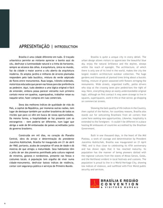 APRESENTAÇÃO |                   INTRODUCTION

    	        Brasília é uma cidade diferente em tudo. O traçado     	         Brasília is quite a unique city in every detail. The
    urbanístico permite ao visitante apreciar o bonito azul do      urban design allows visitors to appreciate the beautiful blue
    céu, desfrutar a luminosidade natural e a linha do horizonte,   sky, enjoy the natural brilliance and the skyline, always
    sempre ao alcance dos olhos. A arquitetura, única no mundo,     within the reach of eyesight. The architecture, of which
    faz da cidade o maior acervo a céu aberto da arquitetura        there is only one of its kind in the world, makes the city the
    moderna. Os amplos jardins e milhares de árvores plantadas      largest modern architecture outdoor collection. The huge
    respondem pelo lado bucólico, mistura do verde salpicado        gardens and thousands of planted trees bring about a bucolic
    de flores entre monumentos. Ruas largas, trânsito ordenado,     feeling, mixture of green seasoned with flowers stringing the
    motoristas educados que param nas faixas para dar preferência   monuments. Wide streets, organized traffic, polite drivers
    ao pedestre. Aqui, tudo obedece a uma lógica original e fácil   who stop at the crossing lanes give pedestrians the right of
    de entender, embora possa parecer estranho num primeiro         way. Here, everything obeys an easily understandable original
    contato morar em quadras, superquadras, trabalhar nesse ou      logic; although on first contact it may seem strange to live in
    naquele setor, fazer compras em ruas comerciais.                squares, supersquares, work in this or that sector, go shopping
                                                                    on commercial streets.
    	         Dona dos melhores índices de qualidade de vida do
    País, a capital da República, por inúmeras outras razões, tem   	        Showing the best quality of life indices in the Country,
    lugar de destaque também por acolher brasileiros de todos os    then capital of the Nation, for countless reasons, Brasília also
    rincões que para cá vêm em busca de novas oportunidades.        stands out for welcoming Brazilians from all corners that
    Da mesma forma, a hospitalidade se faz presente com os          come here seeking new opportunities. Likewise, hospitality is
    estrangeiros — nem poderia ser diferente, num lugar que         extended to the foreigners – it couldn’t be different in a place
    abriga a sede de 84 embaixadas de países acreditados junto      hosting 84 embassies of countries accredited by the Brazilian
    do governo brasileiro.                                          Government.

    	        Construída em mil dias, no coração do Planalto         	        Built in one thousand days, in the heart of the Mid
    Central, obra do arrojo e determinação do presidente            Plateau, a work of courage and determination by President
    Juscelino Kubitschek, Brasília foi inaugurada em 21 de abril    Juscelino Kubitschek, Brasília was inaugurated on 21 April
    de 1960, portanto, acaba de completar 47 anos de idade e dá     1960, and is thus close to celebrating its 47th anniversary
    mostras de que atingiu a maturidade. Seus habitantes têm        and has shown signs that it has reached maturity. Its
    o jeito de ser dos pioneiros pontilhado pela cultura regional   population has the manner of being pioneers dotted with
    de mineiros, goianos e nordestinos, presente nas festas e       the regional cultures from the states of Minas Gerais, Goiás,
    costumes locais. A população tem orgulho de viver numa          and the Northeast evident in local festivals and customs. The
    cidade-monumento, desfrutar baixos índices de violência,        population is proud to live in a World Heritage City, showing
    contar com segurança pública e serviços de Primeiro Mundo.      low indices of violence, and outfitted with First World public
                                                                    security and services.





 