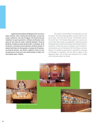 Supremo Tribunal Federal                                         Supreme Court

	       Sede do Poder Judiciário, abriga uma biblioteca          	        The headquarters of the Judiciary Branch houses
com cerca de 90 mil volumes, um salão nobre e o Salão do         a library with approximately 90 thousand volumes, a noble
Conselho. Até hoje, o visitante deve observar o uso de trajes    salon and the Board Room. Even today, visitors must dress
adequados, o que exclui calça comprida para mulheres.            appropriately, which prohibits pants for women.

Superior Tribunal de Justiça                                     Superior Court of Justice
                                                                 	
	        Monumental conjunto arquitetônico projetado             	         This monumental architectonic ensemble designed
por Oscar Niemeyer, tem seis edifícios e é considerado um        by Oscar Niemeyer has six buildings and is considered an
prédio inteligente pela tecnologia de ponta nele empregada.      intelligent building because of the cutting edge technology
A fachada trata de forma diferente os Palácios de Justiça do     employed. The facade addresses form differently from the
Velho Mundo, com uma fileira de colunas, uma de floresta         Old World Palaces of Justice, with a row of columns, one
imaginária, curvas sinuosas e sensuais, numa visão mais          with an imaginary forest, sinuous and sensual curves, a more
moderna e muito criativa do autor.                               modern and very creative vision by the architect.

Estação Rodoviária                                               Bus Station

	         No projeto de Lúcio Costa, ela seria o ponto de        	        This Lúcio Costa project intended to be the city’s
encontro da cidade, com uma linda vista da Esplanada dos         meeting point, with a beautiful view of Esplanada dos
Ministérios, na medida em que está num plano mais alto,          Ministérios, which is on a higher plane. Thus, it creates a
portanto, um traço de união entre a população burguesa e a       characteristic of union between the bourgeois population
obreira; lugar onde as pessoas se cruzariam quando chegassem     and the working class; a place where people cross when
para trabalhar ou voltassem para suas casas. Isso, entretanto,   they arrive at work or went back home. However, this never
jamais aconteceu e o local acabou tomado pela massa operária     materialized, and the location ended up being taken over by
que reside nas cidades periféricas ou no Entorno do DF.          the mass of workers who live in the satellite cities or in the
                                                                 surrounding areas of the Federal District.




                                                                                              Palácio da Alvorada | Fotos: Kazuo Okubo
                                                                                                                                         41
 