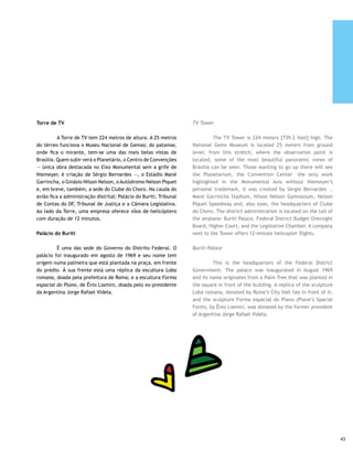 Torre de TV | Leonardo Wen                       Congresso Nacional | Mario Lalau                     Ponte JK | Marcelo Catalan




     Memorial JK                                                              JK Memorial

     	        Inaugurado no dia 12 de setembro de 1981, data                  	         Inaugurated on September 12, 1981, Juscelino’s
     do aniversário de nascimento de Juscelino, é o único dos                 birthday, this is the sole Brasilia monuments where a
     monumentos de Brasília onde se paga quantia simbólica                    symbolic fee is paid at the entrance. The building is managed
     como ingresso. O prédio é administrado pela família do ex-               by the family of the former president, “the Brazilian of the
     presidente, “o brasileiro do século”, que não deixou fortuna.            century”, who did not leave a large inheritance for family.
     Alguns pontos do Memorial devem ser observados, como o                   Some points of the Memorial must be looked at, such as the
     enorme tapete arraiolo (ponto da mais tradicional tapeçaria              huge arraiolo rug (the main point of the most traditional
     de Minas Gerais, terra natal do ex-presidente) e outros tantos           tapestry of Minas Gerais, native state of the ex-president)
     espalhados no ambiente. O sistema de alarme infravermelho                and many others scattered in the environment. The library’s
     da biblioteca é poderoso e eficiente. A cripta do túmulo do              infrared alarm system is powerful and efficient. The crypt
     ex-presidente inspira refletir sobre uma frase dele, registrada          of the ex-president’s tomb inspires reflection on one of his
     num dos painéis que adornam o escritório, no térreo: “Tudo               sayings, recorded on one of the panels decorating the ground
     se transforma em alvorada nesta cidade que se abre para o                floor office: “Everything in this city is transformed into dawn
     amanhã”.                                                                 which opens up to tomorrow”.

     Museu de Arte Moderna                                                    Modern Art Museum

     	       Projetado para ser o Memorial dos Povos Indígenas                	       This was designed to be the Indigenous Peoples
     (Museu do Índio), trocou de nome para ser mais compatível                Memorial (Museu do Índio), but changed its name to become
     com o acervo.                                                            more representative of the collection.

     Catedral Santa Maria dos Militares Rainha da Paz                         St. Mary of the Military Queen of Peace Cathedral

     	         É a obra mais recente de Niemeyer no DF. Data de               	         The most recent Niemeyer work in the Federal
     1994 e foi erguida no lugar onde o Papa rezou missa quando               District, this was completed in 1994, built where Pope John
     esteve em Brasília. Logo adiante está o Cruzeiro, local onde             Paul II celebrated Mass in Brasilia. Just a short distance
     foi rezada a primeira missa e é a parte mais alta do Plano               ahead lies the Cruzeiro, the place where the First Mass in
     Piloto, com 1.100 metros de altitude.                                    the city was held, the tallest part of the Pilot Plan: 1,100
                                                                              meters [3,630 feet].




44
 