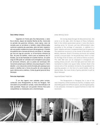 Ponte JK                                                          JK Bridge

     	         Desde a inauguração, em 15 de dezembro de 2002,         	         Since its inauguration on December 15, 2002, this
     tem atraído turistas, engenheiros, arquitetos e profissionais     has attracted tourists, engineers, architects and professionals
     afins, estudantes, curiosos, gente da cidade e de todo o Brasil   alike, students, curiosity seekers, people from the city and
     interessada em contemplar a obra que custou perto de R$ 200       from all over Brazil interested in seeing the work that cost
     milhões. O fantástico projeto de Alexandre Chan tem 1.220         some R$ 200 million. The fantastic project by Alexandre
     metros de extensão e 24 metros de largura, sustentado por         Chan is 1,220 meters [4,026 feet] long and 24 meters [79.2
     três arcos apoiados em 48 cabos de aço, que formam o sistema      feet] wide, supported by three arches braced by 48 steel
     nervoso da ponte. Tão sofisticado que exige manutenção            cables, which forms the bridge’s nervous system. It is so
     preventiva por monitoramento constante.                           sophisticated that it requires preventive maintenance by
                                                                       constant monitoring.
     Palácio da Alvorada
                                                                       Alvorada Palace
     	       As colunas que sustentam a alvenaria do Palácio,
     símbolo mais conhecido de Brasília, têm a peculiaridade de        	         The pillars that support the masonry of the Palace,
     praticamente não tocarem o chão, assegurando leveza incrível      Brasilia’s most famous symbol, are peculiar by practically not
     ao conjunto. É uma obra que merece ser contemplada. O             touching the ground, ensuring incredible lightness for the
     espelho d’água, barreira que dispensa cercas, foi construído      ensemble. It is a work worthy of contemplation. The waterfall,
     durante o período de regime de exceção e hoje faz as vezes        a barrier that eliminates the need for fences, was built during
     das fontes de desejos existente mundo afora. O Palácio foi        the period of the “exception regime” and today serves as the
     inaugurado em 1958, está guarnecido por inúmeras obras de         fountains of desires existing around the world. The Palace,
     arte e tem uma capela cuja fachada é assinada por Athos           inaugurated in 1958, is adorned by countless art works and
     Bulcão.                                                           has a chapel whose facade is signed by Athos Bulcão.




     Ponte JK | Eduardo Rodrigues Peixoto
48
 