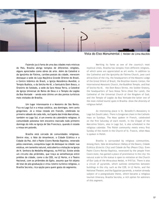 Igrejinha de Fátima                                              Church of Our Lady of Fatima

     	        Inaugurada em 1958, é o primeiro templo de              	        Inaugurated in 1958, the church is the first masonry
     alvenaria erguido na cidade, mandado construir por dona Sara     temple built in the city, as ordered by Mrs. Sara Kubitschek to
     Kubitschek em pagamento de promessa. Seu formato lembra          pay for a promise to God. Its format reminds one of a nun’s
     o chapéu de uma freira. As paredes externas são guarnecidas      hat. The outside walls are decorated by a panel of Athos
     por painel de azulejos de Athos Bulcão. Fica na EQS 107/108.     Bulcão blue tiles. It lies in EQS 107/108.

     Santuário Dom Bosco                                              Dom Bosco Shrine

     	         Projeto de Carlos Alberto Naves, tem 80 colunas        	          A project by Carlos Alberto Naves, this has 80 brise
     estilo brise soleil que fecham em arcos góticos, de 18 metros    soleil style pillars, which close into 18 meter [59.4 feet]
     de altura, com vitrais em 12 tons de azul, simbolizando          high Gothic arches, with stained glass windows in 12 shades
     um céu estrelado ou a luz do dia. Eles formam um vão             of blue, symbolizing a starry sky or the daylight. They form
     totalmente livre, medindo 1.600 metros quadrados. E como         a totally free opening that measures 1,600 square meters.
     isso é possível? A resposta está no lustre central, montado no   How is this possible? The answer lies in the central chandelier
     teto e sustentado por cabos de aço que, por sua vez, vêm         mounted on the ceiling and supported by steel cables, which,
     de dentro dos arcos, amarrando o concreto. Desenho de            in turn, come from inside the arches and tie the concrete.
     Alvimar Moreira, o lustre tem 7.400 copos de vidro murano        Originating from a Alvimar Moreira drawing, the chandelier
     e 180 lâmpadas; pesa 2.600 quilos. Sorte de quem consegue        has 7,400 Murano glass cups and 180 light bulbs; it weights
     vê-lo aceso, o que só acontece em cerimônias, pois a regalia     2,600 kilos. Those who can see it lit are lucky, an instance
     é cobrada por minuto. A cruz do altar mede 8 metros e o          which only happens during ceremonies, because the privilege
     Cristo, com 4,3 metros de altura, foi esculpido numa única       is billed per minute. The altar’s cross measures 8 meters
     tora de madeira por Godofredo Traller, da cidade catarinense     [26.4 feet] and the Christ, 4.3 meters [14.19 feet] tall, was
     de Treze Tílias. As portas do templo são em chapa de ferro e     sculpted from a single log of wood by Godofredo Traller in
     bronze e trazem gravados pelo escultor Siron Franco temas        the city Treze Tílias in Santa Catarina state. The temple’s
     sobre o sonho profético de Dom Bosco, a primeira missa, a Via    doors are iron and brass plated, and the sculptor Siron Franco
     Sacra e o próprio Santuário. Fica na W3 Sul, próximo da região   engraved themes on them about the prophetic dream of Dom
     central.                                                         Bosco, the first mass, the Way of the Cross, and the Sanctuary
                                                                      itself. It is located in W3 South, next to the central region.




58
 