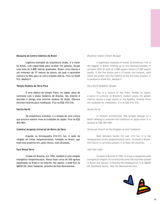 Morro da Capelinha | Gleice Mere
                                                                                                  Prainha da Asbac | Gleice Mere




     Cidade da Paz                                                    City of Peace

     	      Localizada na BR 040, no caminho para a cidade do         	        Located on BR 040, on the way to the city Gama and
     Gama e a 26 km do Plano Piloto. A referência é a Granja do       26 km [16.50 miles]from the Pilot Plan. Granja do Ipê serves
     Ipê.                                                             as a reference point.

     Vale do Amanhecer                                                Valley of the Dawn

     	        Exemplar típico do sincretismo religioso, foi fundado   	        A typical example of religious syncretism, this
     em 1969 por uma ex-motorista de caminhão que virou a líder       community was founded in 1969 by a female ex-truck driver,
     espiritual da comunidade, conhecida como Tia Neiva. Fica         who became a spiritual leader known as Tia Neiva. It is close
     perto da cidade de Planaltina, a 42 km do Plano Piloto, no km    to the city of Planaltina, 42 km [26.04 miles] from the Pilot
     10 da rodovia DF 15.                                             Plan, at km 10 on highway DF 15.

     Cidade Eclética                                                  Eclectic City

     	        Instalou-se no Planalto Central em 1956. Prega a        	        Installed on the Central Plateau in 1956, the
     unificação de todas as religiões e fica no município de Santo    community preaches the unification of all religions. It is
     Antônio do Descoberto, a 70 km de Brasília, com acesso pela      located in the municipality of Santo Antônio do Descoberto,
     BR 060. Para participar dos trabalhos espirituais, as mulheres   70 km [43.4 miles] from Brasilia, with access by BR 060. To
     devem usar roupas discretas: saia abaixo dos joelhos, nenhum     participate in the spiritual rites, women must wear discreet
     decote nem adereços espalhafatosos.                              clothing: skirt below the knees, no neckline or extravagant
                                                                      jewelry.
     Grande Oriente do Brasil
                                                                      Great Orient of Brazil
     	        Fica na 914 Sul e é uma das mais importantes
     lojas maçônicas do País. Construção imponente, mas sem           	        Stately built, but not sumptuous, at 914 Sul, this is
     suntuosidade.                                                    one of the most important Masonic Lodges in Brazil.




62
 