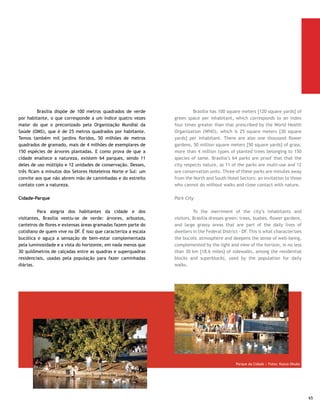 1- Parque da Cidade                                             1- City Park

     	         Nome como é conhecido o Parque Sarah Kubitschek,      	          Known as the Parque Sarah Kubitschek, it is the
     maior parque urbano da América Latina, com 4,2 milhões de       largest urban park in Latin America, totaling 4.2 million
     metros quadrados. Está a cinco minutos do Setor Hoteleiro Sul   square meters [5.04 million square yards]. It is five minutes
     e a dez do Setor Hoteleiro Norte. Nos finais de semana, chega   from the Southern Hotel Sector and ten minutes from the
     a receber até 20 mil pessoas. Entre os usuários, autoridades,   Northern Hotel Sector. On weekends up to 20 thousand people
     políticos, personalidades, artistas e muitos ministros que      can visit the park. Authorities, politicians, celebrities, artists
     costumam praticar caminhadas matinais pelas pistas, que         and ministers are among its users, used to going on morning
     medem, juntas, quase 10 km. É um lugar incorporado à vida       walks on its lanes, which jointly measure almost 10 km [6.
     do brasiliense, que encontra ali uma série de atividades,       2 miles] It is a place incorporated into the life of the city’s
     como pista de kart, parques de diversão e infantil, Caminhada   Brazilians, who find many activities there, such as go-cart
     da Lua, massagens, ginástica chinesa, roda de capoeira,         tracks, amusement and children’s parks, Moon Walk, massage,
     unibiótica — tem tudo isso no Parque da Cidade. É possível,     Chinese gymnastics, capoeira, unibiótica - all can be found
     também, alugar bicicletas (na loja do estacionamento 8) e       in Parque da Cidade. It is also possible to rent bicycles (in
     medir a pressão arterial ou os níveis de colesterol e açúcar    the store at parking 8) and to measure your blood pressure,
     no sangue, mediante pagamento de taxa simbólica, serviço        cholesterol and blood sugar levels, by paying a symbolic fee,
     prestado nos postos do Corpo de Bombeiros. O Parque funciona    as part of service provided at the Fire Stations. The park is
     24 horas, tem vigilância constante e pode ser visitado também   open 24 hours per day and is constantly under surveillance. It
     de automóvel.                                                   is also possible to visit by car.

     2- Parque Nacional de Brasília                                  2 - National Park of Brasilia

     	        Ou simplesmente Água Mineral, que é o nome da          	        This is also simply called Água Mineral (Mineral
     reserva ecológica. Mantém praticamente intocada, nos seus       Water), which is the name of the ecological reserve. It has
     30.556 hectares, ou 305,5 milhões de metros quadrados,          been practically untouched, in all of its 30,556 hectares
     uma boa mostra da típica vegetação do cerrado brasileiro,       [75,473.32 acres], or 305.5 million square meters [364.2
     com espécies como o pau-terra. Essa gigantesca área verde,      square yards] , a good sample of typical Brazilian cerrado
     também alcançável em minutos tomando como ponto de              (waste land) vegetation, with species such as pau-terra (a
     partida os Setores Hoteleiros Norte ou Sul, tem importância     large tree from the Cerrado region). This gigantic green
     estratégica para o DF, porque abriga dezenas de nascentes de    area, which can also be reached in minutes from the North
     águas cristalinas, que formam a Barragem de Santa Maria e       and/or South Hotel Sectors, has strategic importance for the
     também enormes piscinas disponíveis para banhos. Dispõe de      Federal District, because it harbors dozens of crystal clear
     trilha bem estruturada e sinalizada para caminhada na mata.     water springs, which form the Santa Maria Dam and also huge
                                                                     natural swimming pools available for bathing. It also has a
                                                                     well-structured and signposted track to walk in the forest.




66
 