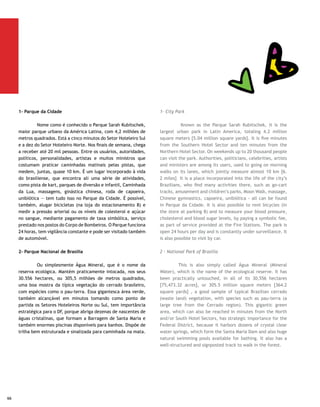 Pontão do Lago Sul | Kazuo Okubo

3- Parque Olhos D’Água                                          3- Olhos D’Água Park

	        Com 21 hectares, este parque faz parte da vida dos     	        With an area of 21 hectares [51.87 acres], this park
moradores da Asa Norte: fica na altura das Superquadras         makes up part of the life of the North Wing inhabitants: it
413/414. A área oferece trilhas para caminhadas, tem um         is close to SuperBlocks 413/414. The area offers tracks for
lago natural e é um lugar propício para quem gosta de relaxar   walking, has a natural lake and is a favorite location for
desfrutando o prazer de apreciar a natureza.                    those who like to relax enjoying the pleasure of appreciating
                                                                nature.
Pontão do Lago Sul
                                                                Pontão do Lago Sul
	        Para usar uma linguagem atual, a partir das seis
e meia da tarde, o Pontão começa a bombar — quer dizer,         	        To use current language, from six thirty pm on, Pontão
ferver de gente que chega de todo lado. As pessoas vêm do       starts to get packed and become “awesome” and “sizzle”
trabalho, da malhação ou para ela, oferecida numa tenda,        with people from all over. People coming from work, the gym
bem em frente do Lago, da escola, enfim, o que não falta        or to exercise in a specially erected tent in front of the Lake
é freqüentador para o lugar, considerado um dos melhores        and school, thus, there is no shortage of people there. The
points de Brasília. Inaugurado há quatro anos, funciona como    place, Inaugurated four years ago, is considered one of the
pólo gastronômico, centro de compras, lazer e diversão. Tem     best spots in Brasilia and functions as a gastronomic center,
até luau nas noites de lua cheia.                               shopping area, leisure and amusement. There are even Luaus
                                                                held when there is a full moon.
Bay Park
                                                                Bay Park
	        O parque aquático tem os mais variados brinquedos,
como escorregadores, rio mágico, piscina de ondas e de          	         The aquatic park has the most varied attractions,
hidromassagem, playground aquático e toboáguas. Faz parte       such as sliding boards, a magic river, swimming pool with
de um empreendimento que inclui 506 apartamentos e              waves and Jacuzzi, aquatic playground and water toboggan.
suítes, business center, restaurante, bar e outros confortos    It is part of an enterprise that includes 506 apartments and
para hóspedes e não-hóspedes — tudo isso à beira do Lago        suites, a business center, restaurant, bar and other comforts
Paranoá.                                                        for guests and non-guests– all this on the shore of the Paranoá
                                                                Lake.
Eixão do Lazer
                                                                Leisure Axis
	        Todos os domingos, das 8 às 18 horas, as seis faixas
do Eixo Rodoviário viram rua do lazer para a população,         	        Every Sunday, from 8:00 am to 6:00 pm, the six strips
que, além de praticar esportes, andar de bicicleta e levar as   of the Road Axis turn into a leisure street for the population,
crianças para passear, contam com uma variada programação       which, in addition to practicing sports, biking, and walking
que inclui a apresentação de artistas e outras manifestações    with the children, can also participate in a varied schedule
culturais e esportivas.                                         including presentation of artists and other cultural and
                                                                sporting events.




                                                                                                                                  67
 