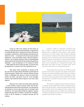 Cada vez mais limpo, o Lago Paranoá começou             The increasingly cleaner Paranoá Lake has started to draw
a despertar o interesse dos praticantes de mergulho, que          the interest of divers, who find its little explored waters
encontram nas suas águas um ponto ainda pouco explorado:          interesting. They have       explored vestiges of Brasilia’s
os vestígios da construção de Brasília, que vão de objetos de     construction, ranging from objects of value to an old pioneer
valor a uma antiga vila de pioneiros, a Vila Amauri, encoberta    village, Vila Amauri, covered when the water surface reached
quando o espelho d’água atingiu seu nível ideal. Fica no rumo     its ideal level. It is on the way to Vila Planalto, some 100
da Vila Planalto, a cerca de 100 metros dali, em linha reta, na   meters from there in a straight line towards the JK Bridge.
direção da Ponte JK.
                                                                  	         The waters are appropriate for bathing, recreation,
	        As águas são próprias para banho, recreação, esporte,    sports, tourism, boat races, and even radical competitions,
turismo, regatas, competições, passeios (diurnos e noturnos),     boat rides (day and night), amateur fishing, windsurf and
pesca amadora, windsurfe e vela. Tem ainda um sem-número          sailing. It also has countess programs available such as The
de outras programações, como a Procissão Náutica Dom Bosco,       Dom Bosco Nautical Procession, The Bridges Race and even
a Corrida das Pontes e até competições extravagantes, como        extravagant competition, such as timing who spends the most
medir quem consegue passar maior tempo nas águas.                 time under water.

	        Com o florescer de novos negócios, foram instalados      	        With the flourishing of new businesses the floating
o restaurante flutuante L’Isola; o Cozinha Brasil (self service   restaurant L’Isola, Cozinha Brasil (self service in the Congress
no Clube do Congresso onde se pode chegar de barco que sai        Club, which one can reach by a boat that leaves from Concha
da Concha Acústica), o bar Digão, que funciona próximo à          Acústica), the bar Digão, which operates next to the Paranoá
Barragem do Paranoá, e até um motel flutuante, batizado de        Dam and even a floating motel, named Barco do Amor
Barco do Amor.                                                    (Loveboat) were built.




                                                                                       Lago Paranoá | Fotos: Kazuo Okubo
                                                                                                                                     75
 