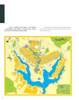 Lago Paranoá | Kazuo Okubo
                Setor Bancário Sul | Olivier Boëls




                                                               Apresentação de capoeira | Olivier Boëls




                   Esplanada dos Ministérios | Gustavo Lopes




	        As inúmeras facilidades fazem de Brasília o produto                	        The countless facilities make Brasília an ideal
ideal para quem procura o cenário perfeito para um evento                   product for who seeks a perfect scenario for an event without
incomparável e sem concorrentes, quando avaliada como única                 precedent and without competitors, on evaluation as a
cidade moderna declarada Patrimônio Cultural da Humanidade                  unique modern city declared World Heritage Site by Unesco.
pela Unesco. Já conta com um Centro de Convenções à altura                  It already has a Convention Center on the same level as the
do mercado mundial de turismo de feiras, congressos, eventos                world tourism market of trade fares, conventions, events and
e negócios. Além disso, é sede do poder político nacional.                  business. Moreover, it is the headquarters of national political
                                                                            power.
	         Bem-vindo a Brasília, o destino do coração dos
brasileiros e o mais apropriado para acolher o seu próximo                  	       Welcome to Brasilia, the destination of Brazilian
evento.                                                                     hearts and the most appropriate location to host your next
                                                                            event.




                                                                                                                                               
 