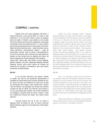 FEIRA DO GUARÁ                                                    GUARÁ FAIR

     	         Fixada no Guará II há mais de 30 anos, a feira          	        Set at Guará II for over 30 years, this fair is traditional
     tem tradição no setor de confecção de roupas, sapatos,            due to its manufactured clothing, shoes, complements and
     complementos e bijuterias, além de verduras, frutas, queijos,     jewelry, in addition to vegetables, fruit, cheese, sweets,
     doces, feijão-de-corda, feijão-verde, farinha d’água, pastel,     feijão-de-corda (string beans), feijão-verde (green beans),
     cachaça, peixes, aves, raízes, temperos e, ainda, comida          farinha d’água (water flour), the Brazilian empanada, called
     típica – como tacacá, sarapatel e buchada de bode. Recebe         pastel, cachaça (Brazilian sugar cane rum), fish, roots, spices,
     um fluxo semanal de 30 mil pessoas, entre habitantes do DF,       and, furthermore, typical cuisine – such as tacacá, sarapatel
     do Entorno e turistas. Funciona de quarta-feira a domingo,        e buchada de bode. It receives a weekly flow of 30 thousand
     inclusive feriados, com entrada franca. Informações: 382-         people, among the inhabitants of DF, its surrounding areas
     2323.                                                             and tourists. It operates from Wednesday to Sunday, including
                                                                       Holidays, and entrance is free. Information: 382-2323.
     FEIRA DE ARTESANATO DA TORRE DE TV
                                                                       TV TOWER CRAFTS FAIR
     	        Com quase 40 anos de existência, a feira de artesanato
     da Torre de TV é uma das paradas obrigatórias para o turista      	        Almost 40 years of age, the TV Tower Crafts Fair is
     que vem a Brasília. De pastel com caldo-de-cana a bijuterias      one of the mandatory visits for the tourist coming to Brasilia.
     feitas com pedras, bordado, artesanato em palha, barro,           From pastel with sugar cane juice to jewelry made from
     madeira, telas coloridas e móveis por encomenda, é possível       stones, embroidery; straw, clay and wood handcrafts, colored
     encontrar de tudo entre as 522 barracas em funcionamento.         screens and furniture by order, it is possible to find all you
     A Associação dos Expositores, Artesãos, Artistas Plásticos e      want among the 522 stands. The Association of Exhibitors,
     Manipuladores de Alimentos da Feira da Torre (Asseapma)           Craftsmen , Plastic Artists and Food Handlers at the Tower
     calcula que cerca de 40 mil pessoas circulem por lá a cada        Fair (Asseapma) have calculated that about 40 thousand
     mês. Fica no SDC, Eixo Monumental, Torre de TV e funciona         people visit monthly. It is at SDC, Monumental Axis, TV Tower,
     aos sábados, domingos e feriados, das 8h às 18h. Informações:     and is open on Saturdays, Sundays and also Holidays from 8:00
     322-6611 ou 321-7944.                                             am to 6:00 pm. Information: 322-6611 or 321-7944.




                                                                                             Aniversário de Brasília | Fotos: Cinearte
84
 