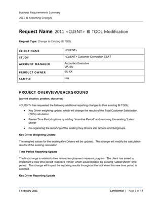 Business Requiremennts Summary 
2011 BI Reporting Changes 
Request Name: 2011 <CLIENT> BI TOOL Modification 
Request Type: Change to Existing BI TOOL 
CLIENT NAME <CLIENT> 
STUDY <CLIENT> Customer Connection CSAT 
ACCOUNT MANAGER Accountxx Executive 
VP, BU 
PRODUCT OWNER BU XX 
SAMPLE N/A 
PROJECT OVERVIEW/BACKGROUND 
(current situation, problem, objectives) 
<CLIENT> has requested the following additional reporting changes to their existing BI TOOL: 
 Key Driver weighting update, which will change the results of the Total Customer Satisfaction 
(TCS) calculation 
 Revise Time Period options by adding “Incentive Period” and removing the existing “Latest 
Month” 
 Re-organizing the reporting of the existing Key Drivers into Groups and Subgroups. 
Key Driver Weighting Update 
The weighed values for the existing Key Drivers will be updated. This change will modify the calculation 
results of the existing calculation. 
Time Period Reporting Update 
The first change is related to their revised employment measure program. The client has asked to 
implement a new time period “Incentive Period” which would replace the existing “Latest Month” time 
period. This change will impact the reporting results throughout the tool when this new time period is 
selected. 
Key Driver Reporting Update 
1 February 2011 Confidential | Page 1 of 14 
 