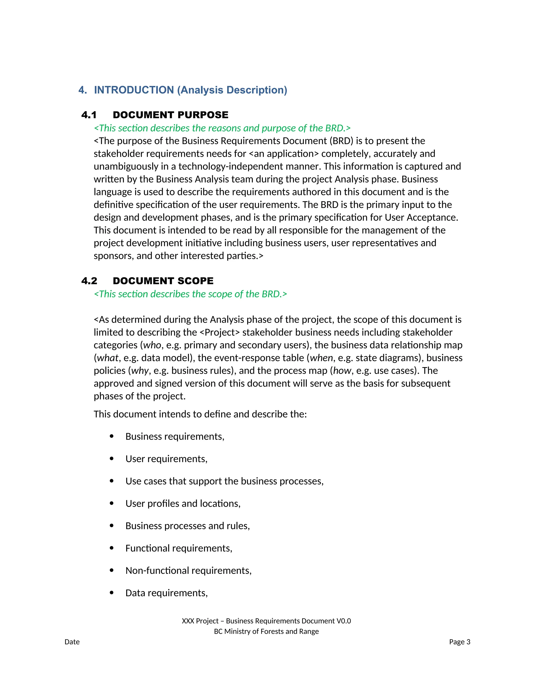 4. INTRODUCTION (Analysis Description)
4.1 DOCUMENT PURPOSE
<This section describes the reasons and purpose of the BRD.>
<The purpose of the Business Requirements Document (BRD) is to present the
stakeholder requirements needs for <an application> completely, accurately and
unambiguously in a technology-independent manner. This information is captured and
written by the Business Analysis team during the project Analysis phase. Business
language is used to describe the requirements authored in this document and is the
definitive specification of the user requirements. The BRD is the primary input to the
design and development phases, and is the primary specification for User Acceptance.
This document is intended to be read by all responsible for the management of the
project development initiative including business users, user representatives and
sponsors, and other interested parties.>
4.2 DOCUMENT SCOPE
<This section describes the scope of the BRD.>
<As determined during the Analysis phase of the project, the scope of this document is
limited to describing the <Project> stakeholder business needs including stakeholder
categories (who, e.g. primary and secondary users), the business data relationship map
(what, e.g. data model), the event-response table (when, e.g. state diagrams), business
policies (why, e.g. business rules), and the process map (how, e.g. use cases). The
approved and signed version of this document will serve as the basis for subsequent
phases of the project.
This document intends to define and describe the:
 Business requirements,
 User requirements,
 Use cases that support the business processes,
 User profiles and locations,
 Business processes and rules,
 Functional requirements,
 Non-functional requirements,
 Data requirements,
XXX Project – Business Requirements Document V0.0
BC Ministry of Forests and Range
Date Page 3
 