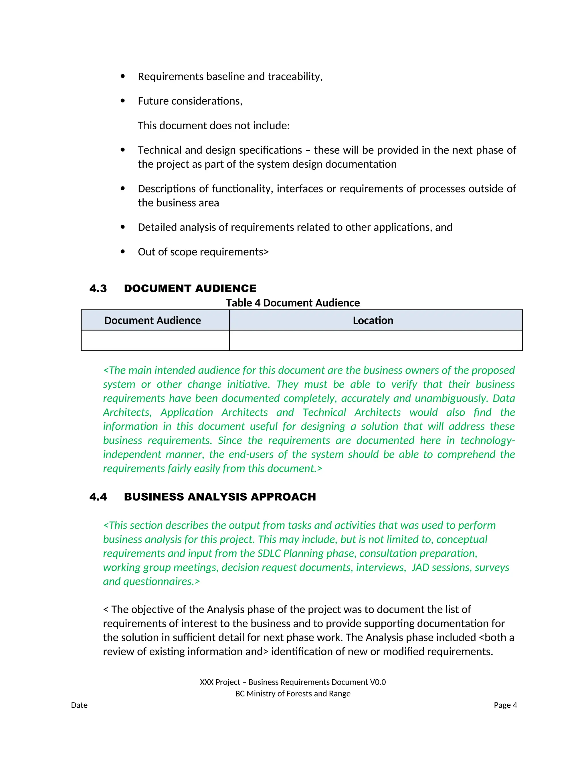  Requirements baseline and traceability,
 Future considerations,
This document does not include:
 Technical and design specifications – these will be provided in the next phase of
the project as part of the system design documentation
 Descriptions of functionality, interfaces or requirements of processes outside of
the business area
 Detailed analysis of requirements related to other applications, and
 Out of scope requirements>
4.3 DOCUMENT AUDIENCE
Table 4 Document Audience
Document Audience Location
<The main intended audience for this document are the business owners of the proposed
system or other change initiative. They must be able to verify that their business
requirements have been documented completely, accurately and unambiguously. Data
Architects, Application Architects and Technical Architects would also find the
information in this document useful for designing a solution that will address these
business requirements. Since the requirements are documented here in technology-
independent manner, the end-users of the system should be able to comprehend the
requirements fairly easily from this document.>
4.4 BUSINESS ANALYSIS APPROACH
<This section describes the output from tasks and activities that was used to perform
business analysis for this project. This may include, but is not limited to, conceptual
requirements and input from the SDLC Planning phase, consultation preparation,
working group meetings, decision request documents, interviews, JAD sessions, surveys
and questionnaires.>
< The objective of the Analysis phase of the project was to document the list of
requirements of interest to the business and to provide supporting documentation for
the solution in sufficient detail for next phase work. The Analysis phase included <both a
review of existing information and> identification of new or modified requirements.
XXX Project – Business Requirements Document V0.0
BC Ministry of Forests and Range
Date Page 4
 