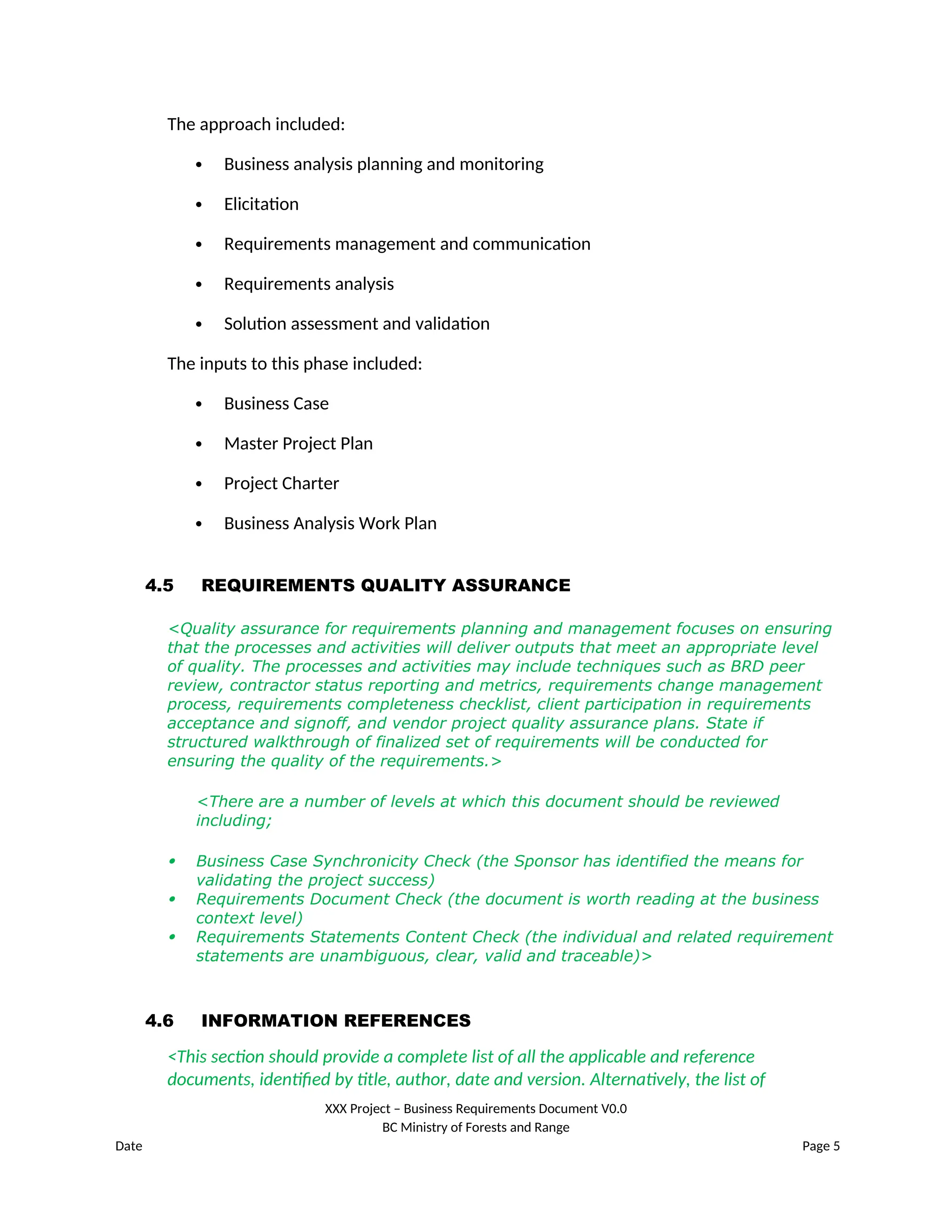 The approach included:
 Business analysis planning and monitoring
 Elicitation
 Requirements management and communication
 Requirements analysis
 Solution assessment and validation
The inputs to this phase included:
 Business Case
 Master Project Plan
 Project Charter
 Business Analysis Work Plan
4.5 REQUIREMENTS QUALITY ASSURANCE
<Quality assurance for requirements planning and management focuses on ensuring
that the processes and activities will deliver outputs that meet an appropriate level
of quality. The processes and activities may include techniques such as BRD peer
review, contractor status reporting and metrics, requirements change management
process, requirements completeness checklist, client participation in requirements
acceptance and signoff, and vendor project quality assurance plans. State if
structured walkthrough of finalized set of requirements will be conducted for
ensuring the quality of the requirements.>
<There are a number of levels at which this document should be reviewed
including;
 Business Case Synchronicity Check (the Sponsor has identified the means for
validating the project success)
 Requirements Document Check (the document is worth reading at the business
context level)
 Requirements Statements Content Check (the individual and related requirement
statements are unambiguous, clear, valid and traceable)>
4.6 INFORMATION REFERENCES
<This section should provide a complete list of all the applicable and reference
documents, identified by title, author, date and version. Alternatively, the list of
XXX Project – Business Requirements Document V0.0
BC Ministry of Forests and Range
Date Page 5
 