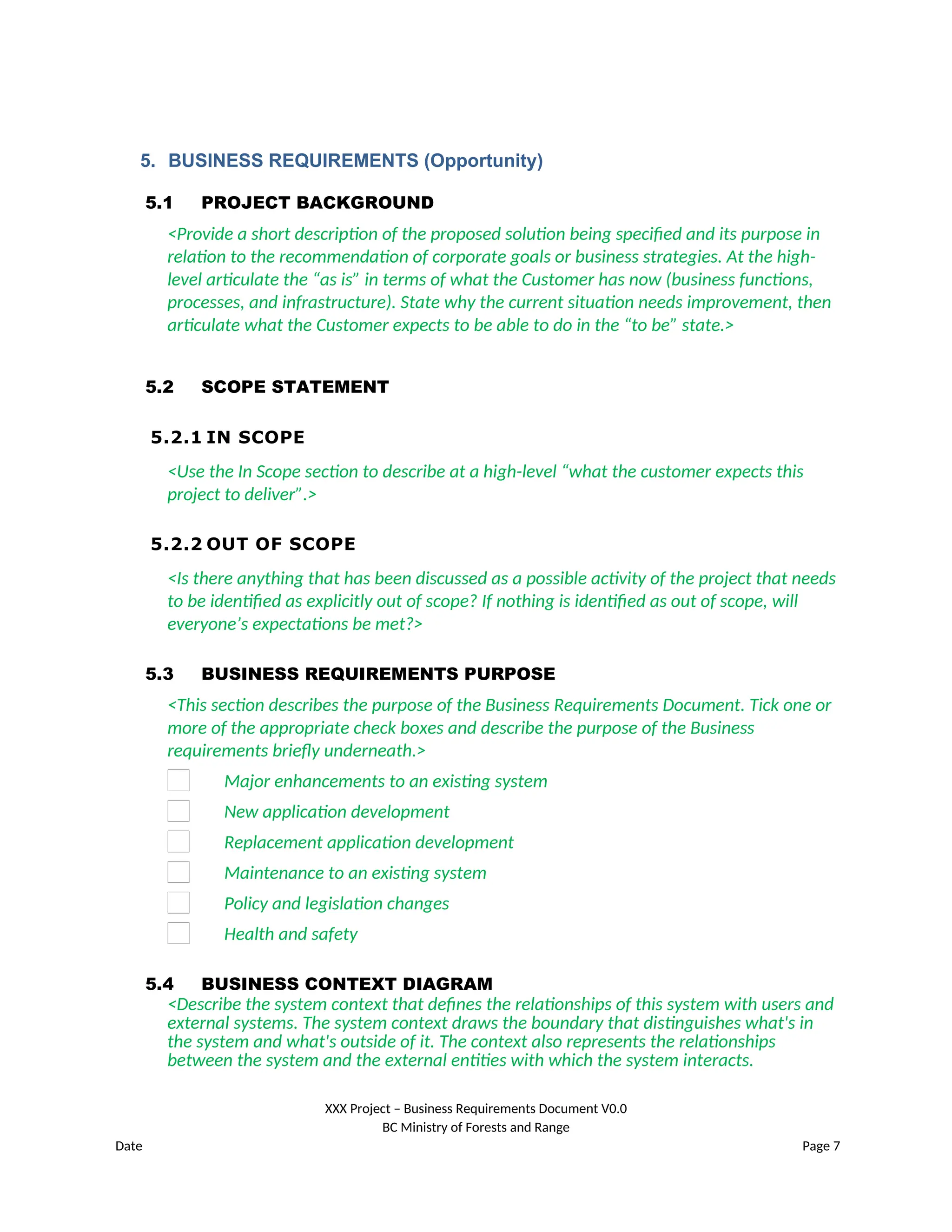 5. BUSINESS REQUIREMENTS (Opportunity)
5.1 PROJECT BACKGROUND
<Provide a short description of the proposed solution being specified and its purpose in
relation to the recommendation of corporate goals or business strategies. At the high-
level articulate the “as is” in terms of what the Customer has now (business functions,
processes, and infrastructure). State why the current situation needs improvement, then
articulate what the Customer expects to be able to do in the “to be” state.>
5.2 SCOPE STATEMENT
5.2.1 IN SCOPE
<Use the In Scope section to describe at a high-level “what the customer expects this
project to deliver”.>
5.2.2 OUT OF SCOPE
<Is there anything that has been discussed as a possible activity of the project that needs
to be identified as explicitly out of scope? If nothing is identified as out of scope, will
everyone’s expectations be met?>
5.3 BUSINESS REQUIREMENTS PURPOSE
<This section describes the purpose of the Business Requirements Document. Tick one or
more of the appropriate check boxes and describe the purpose of the Business
requirements briefly underneath.>
Major enhancements to an existing system
New application development
Replacement application development
Maintenance to an existing system
Policy and legislation changes
Health and safety
5.4 BUSINESS CONTEXT DIAGRAM
<Describe the system context that defines the relationships of this system with users and
external systems. The system context draws the boundary that distinguishes what's in
the system and what's outside of it. The context also represents the relationships
between the system and the external entities with which the system interacts.
XXX Project – Business Requirements Document V0.0
BC Ministry of Forests and Range
Date Page 7
 