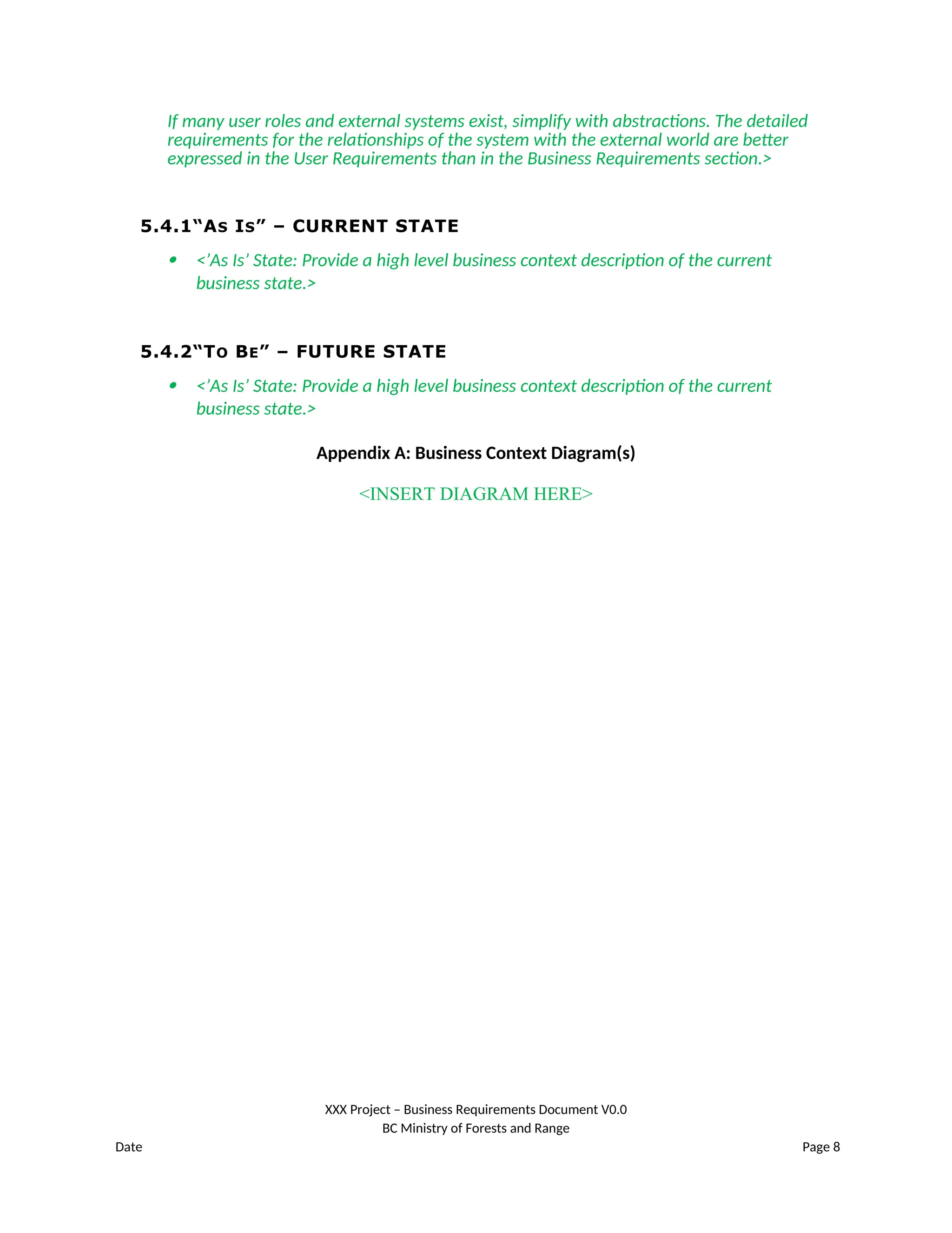 If many user roles and external systems exist, simplify with abstractions. The detailed
requirements for the relationships of the system with the external world are better
expressed in the User Requirements than in the Business Requirements section.>
5.4.1“AS IS” – CURRENT STATE
 <’As Is’ State: Provide a high level business context description of the current
business state.>
5.4.2“TO BE” – FUTURE STATE
 <’As Is’ State: Provide a high level business context description of the current
business state.>
Appendix A: Business Context Diagram(s)
<INSERT DIAGRAM HERE>
XXX Project – Business Requirements Document V0.0
BC Ministry of Forests and Range
Date Page 8
 
