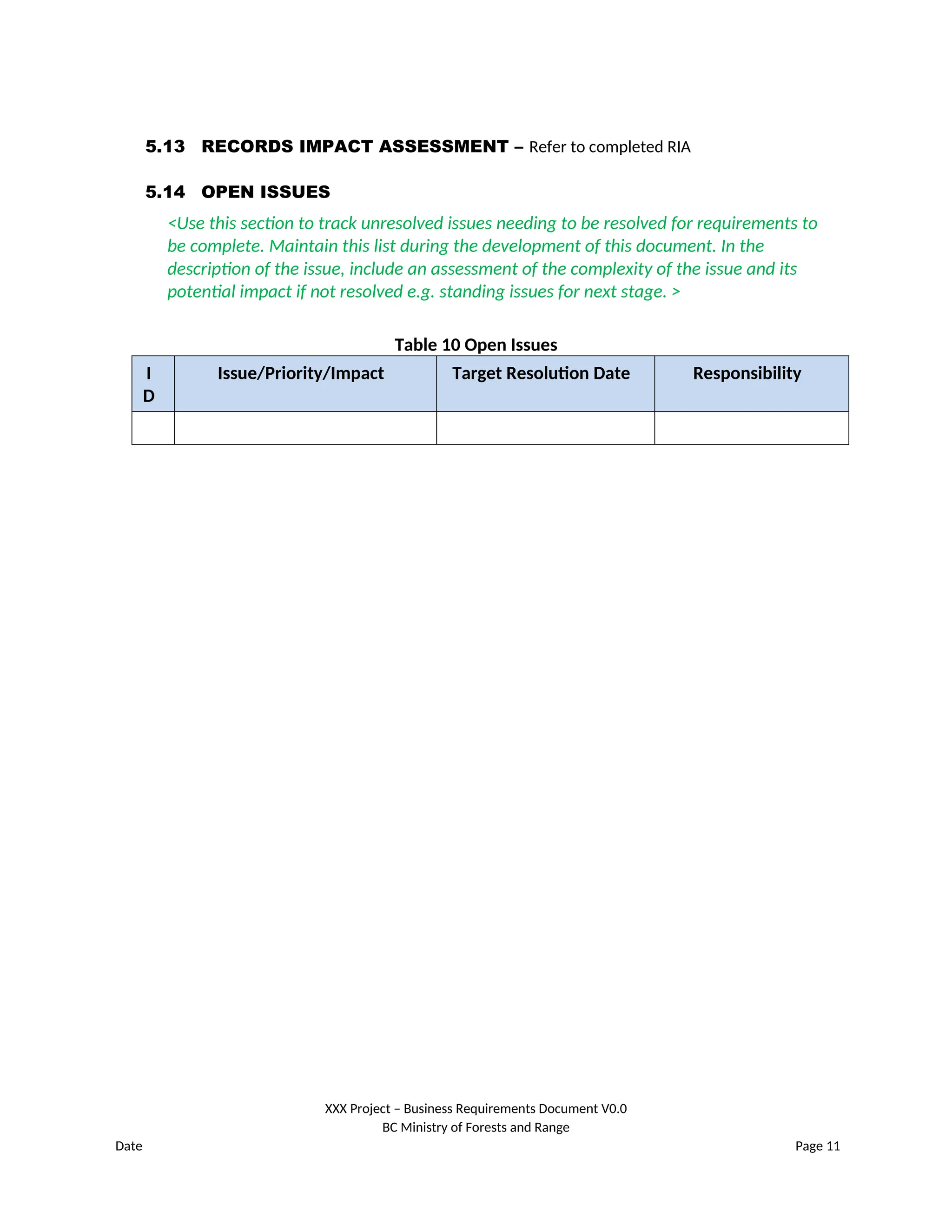 5.13 RECORDS IMPACT ASSESSMENT – Refer to completed RIA
5.14 OPEN ISSUES
<Use this section to track unresolved issues needing to be resolved for requirements to
be complete. Maintain this list during the development of this document. In the
description of the issue, include an assessment of the complexity of the issue and its
potential impact if not resolved e.g. standing issues for next stage. >
Table 10 Open Issues
I
D
Issue/Priority/Impact Target Resolution Date Responsibility
XXX Project – Business Requirements Document V0.0
BC Ministry of Forests and Range
Date Page 11
 
