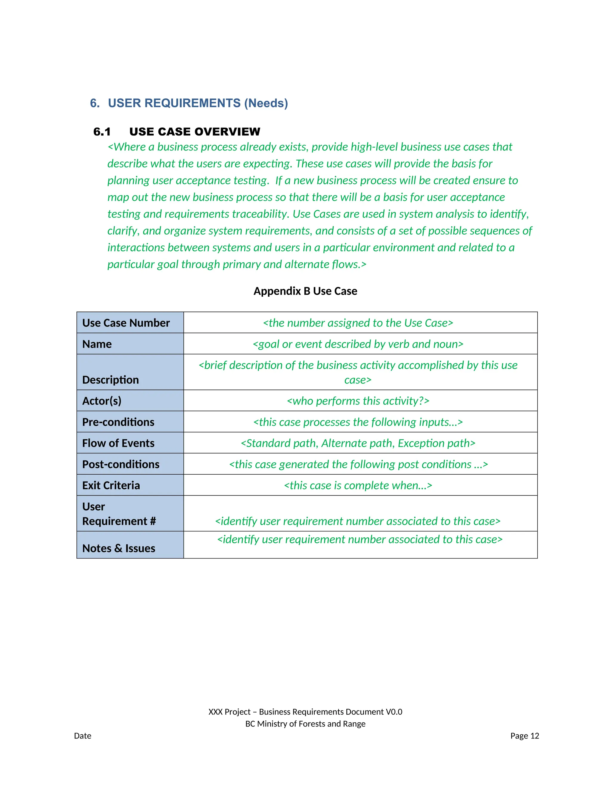6. USER REQUIREMENTS (Needs)
6.1 USE CASE OVERVIEW
<Where a business process already exists, provide high-level business use cases that
describe what the users are expecting. These use cases will provide the basis for
planning user acceptance testing. If a new business process will be created ensure to
map out the new business process so that there will be a basis for user acceptance
testing and requirements traceability. Use Cases are used in system analysis to identify,
clarify, and organize system requirements, and consists of a set of possible sequences of
interactions between systems and users in a particular environment and related to a
particular goal through primary and alternate flows.>
Appendix B Use Case
Use Case Number <the number assigned to the Use Case>
Name <goal or event described by verb and noun>
Description
<brief description of the business activity accomplished by this use
case>
Actor(s) <who performs this activity?>
Pre-conditions <this case processes the following inputs…>
Flow of Events <Standard path, Alternate path, Exception path>
Post-conditions <this case generated the following post conditions …>
Exit Criteria <this case is complete when…>
User
Requirement # <identify user requirement number associated to this case>
Notes & Issues
<identify user requirement number associated to this case>
XXX Project – Business Requirements Document V0.0
BC Ministry of Forests and Range
Date Page 12
 