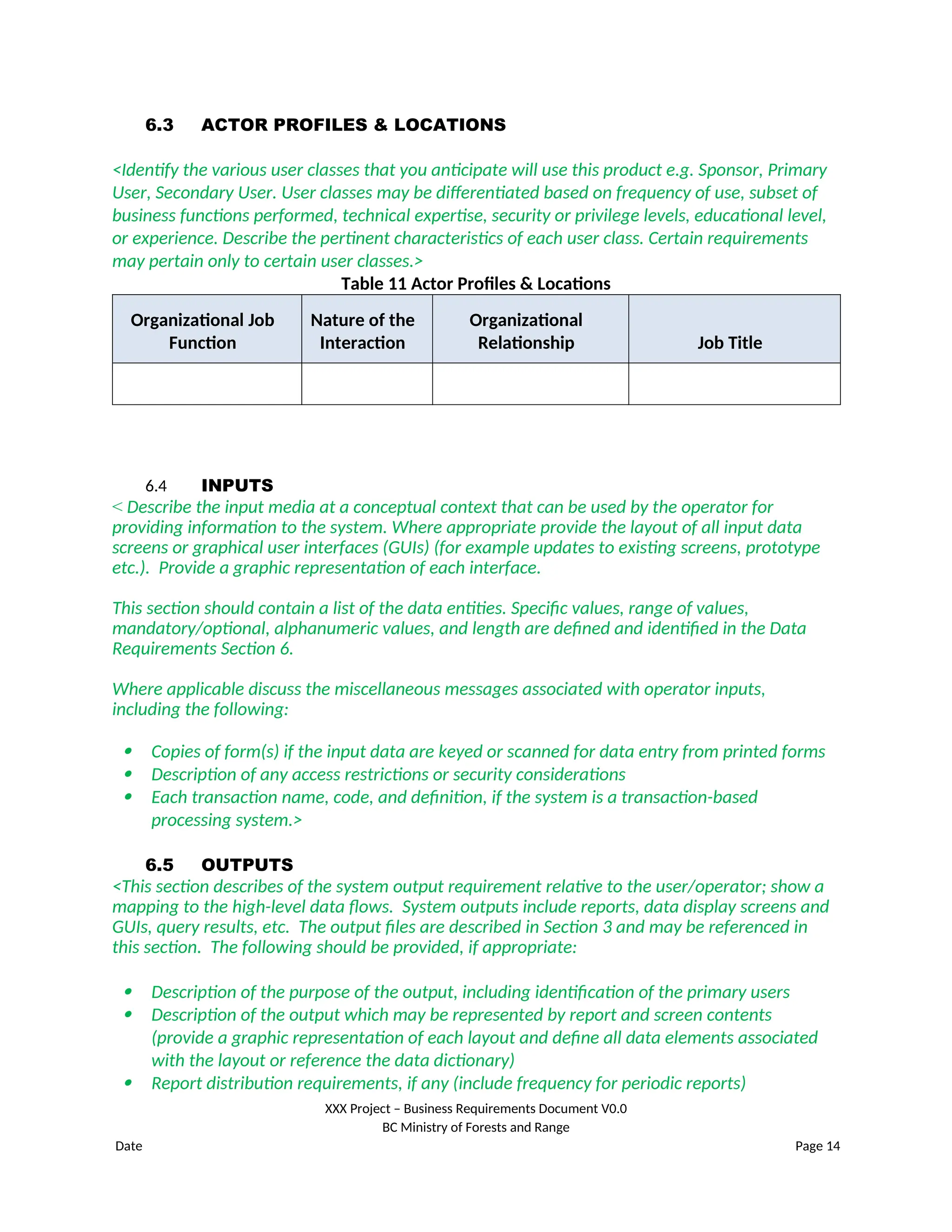 6.3 ACTOR PROFILES & LOCATIONS
<Identify the various user classes that you anticipate will use this product e.g. Sponsor, Primary
User, Secondary User. User classes may be differentiated based on frequency of use, subset of
business functions performed, technical expertise, security or privilege levels, educational level,
or experience. Describe the pertinent characteristics of each user class. Certain requirements
may pertain only to certain user classes.>
Table 11 Actor Profiles & Locations
Organizational Job
Function
Nature of the
Interaction
Organizational
Relationship Job Title
6.4 INPUTS
< Describe the input media at a conceptual context that can be used by the operator for
providing information to the system. Where appropriate provide the layout of all input data
screens or graphical user interfaces (GUIs) (for example updates to existing screens, prototype
etc.). Provide a graphic representation of each interface.
This section should contain a list of the data entities. Specific values, range of values,
mandatory/optional, alphanumeric values, and length are defined and identified in the Data
Requirements Section 6.
Where applicable discuss the miscellaneous messages associated with operator inputs,
including the following:
 Copies of form(s) if the input data are keyed or scanned for data entry from printed forms
 Description of any access restrictions or security considerations
 Each transaction name, code, and definition, if the system is a transaction-based
processing system.>
6.5 OUTPUTS
<This section describes of the system output requirement relative to the user/operator; show a
mapping to the high-level data flows. System outputs include reports, data display screens and
GUIs, query results, etc. The output files are described in Section 3 and may be referenced in
this section. The following should be provided, if appropriate:
 Description of the purpose of the output, including identification of the primary users
 Description of the output which may be represented by report and screen contents
(provide a graphic representation of each layout and define all data elements associated
with the layout or reference the data dictionary)
 Report distribution requirements, if any (include frequency for periodic reports)
XXX Project – Business Requirements Document V0.0
BC Ministry of Forests and Range
Date Page 14
 