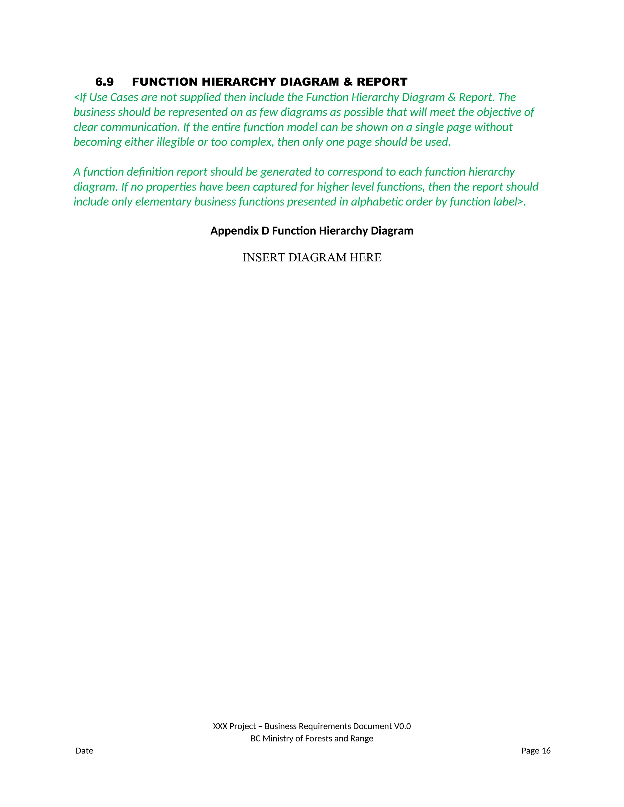 6.9 FUNCTION HIERARCHY DIAGRAM & REPORT
<If Use Cases are not supplied then include the Function Hierarchy Diagram & Report. The
business should be represented on as few diagrams as possible that will meet the objective of
clear communication. If the entire function model can be shown on a single page without
becoming either illegible or too complex, then only one page should be used.
A function definition report should be generated to correspond to each function hierarchy
diagram. If no properties have been captured for higher level functions, then the report should
include only elementary business functions presented in alphabetic order by function label>.
Appendix D Function Hierarchy Diagram
INSERT DIAGRAM HERE
XXX Project – Business Requirements Document V0.0
BC Ministry of Forests and Range
Date Page 16
 