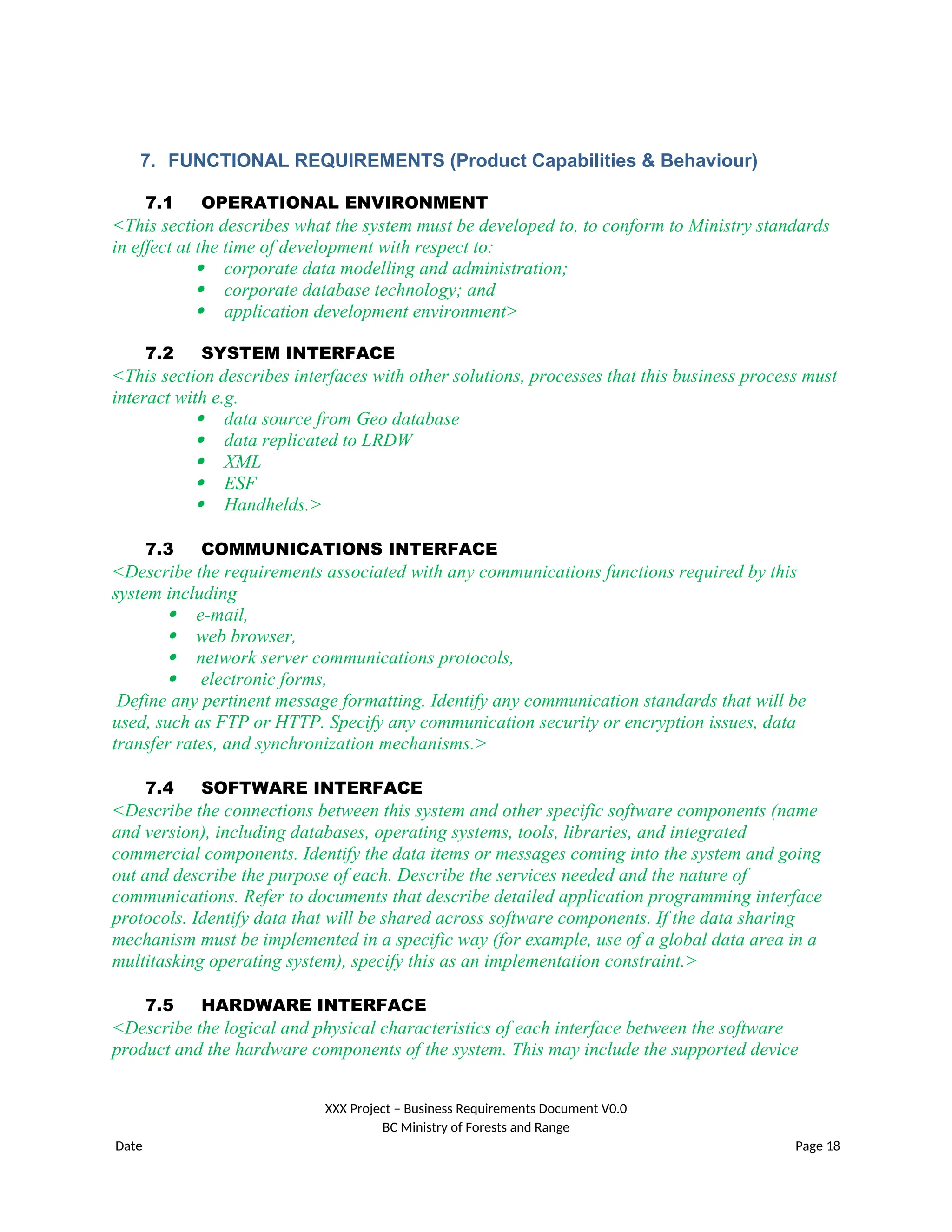 7. FUNCTIONAL REQUIREMENTS (Product Capabilities & Behaviour)
7.1 OPERATIONAL ENVIRONMENT
<This section describes what the system must be developed to, to conform to Ministry standards
in effect at the time of development with respect to:
 corporate data modelling and administration;
 corporate database technology; and
 application development environment>
7.2 SYSTEM INTERFACE
<This section describes interfaces with other solutions, processes that this business process must
interact with e.g.
 data source from Geo database
 data replicated to LRDW
 XML
 ESF
 Handhelds.>
7.3 COMMUNICATIONS INTERFACE
<Describe the requirements associated with any communications functions required by this
system including
 e-mail,
 web browser,
 network server communications protocols,
 electronic forms,
Define any pertinent message formatting. Identify any communication standards that will be
used, such as FTP or HTTP. Specify any communication security or encryption issues, data
transfer rates, and synchronization mechanisms.>
7.4 SOFTWARE INTERFACE
<Describe the connections between this system and other specific software components (name
and version), including databases, operating systems, tools, libraries, and integrated
commercial components. Identify the data items or messages coming into the system and going
out and describe the purpose of each. Describe the services needed and the nature of
communications. Refer to documents that describe detailed application programming interface
protocols. Identify data that will be shared across software components. If the data sharing
mechanism must be implemented in a specific way (for example, use of a global data area in a
multitasking operating system), specify this as an implementation constraint.>
7.5 HARDWARE INTERFACE
<Describe the logical and physical characteristics of each interface between the software
product and the hardware components of the system. This may include the supported device
XXX Project – Business Requirements Document V0.0
BC Ministry of Forests and Range
Date Page 18
 