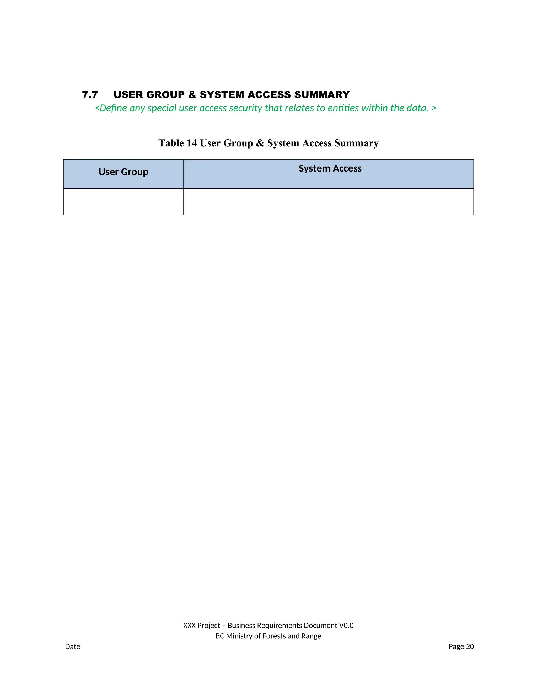 7.7 USER GROUP & SYSTEM ACCESS SUMMARY
<Define any special user access security that relates to entities within the data. >
Table 14 User Group & System Access Summary
User Group System Access
XXX Project – Business Requirements Document V0.0
BC Ministry of Forests and Range
Date Page 20
 