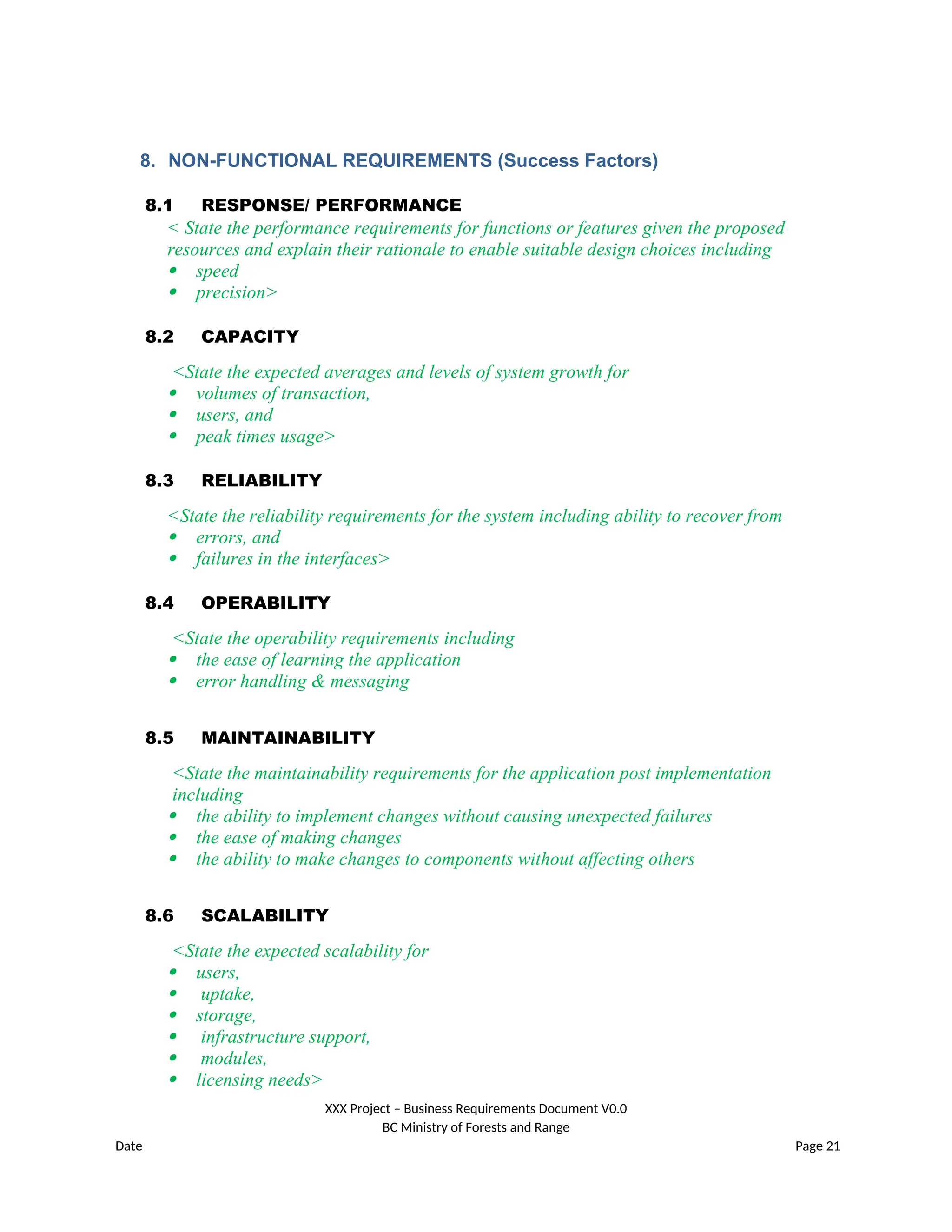 8. NON-FUNCTIONAL REQUIREMENTS (Success Factors)
8.1 RESPONSE/ PERFORMANCE
< State the performance requirements for functions or features given the proposed
resources and explain their rationale to enable suitable design choices including
 speed
 precision>
8.2 CAPACITY
<State the expected averages and levels of system growth for
 volumes of transaction,
 users, and
 peak times usage>
8.3 RELIABILITY
<State the reliability requirements for the system including ability to recover from
 errors, and
 failures in the interfaces>
8.4 OPERABILITY
<State the operability requirements including
 the ease of learning the application
 error handling & messaging
8.5 MAINTAINABILITY
<State the maintainability requirements for the application post implementation
including
 the ability to implement changes without causing unexpected failures
 the ease of making changes
 the ability to make changes to components without affecting others
8.6 SCALABILITY
<State the expected scalability for
 users,
 uptake,
 storage,
 infrastructure support,
 modules,
 licensing needs>
XXX Project – Business Requirements Document V0.0
BC Ministry of Forests and Range
Date Page 21
 