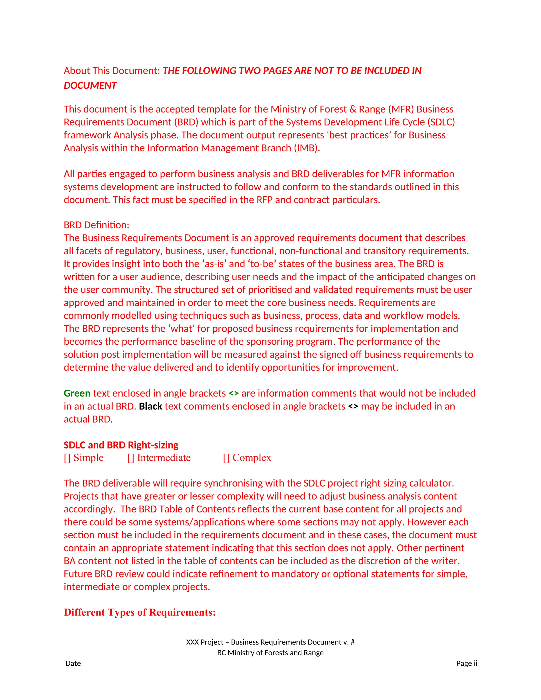 About This Document: THE FOLLOWING TWO PAGES ARE NOT TO BE INCLUDED IN
DOCUMENT
This document is the accepted template for the Ministry of Forest & Range (MFR) Business
Requirements Document (BRD) which is part of the Systems Development Life Cycle (SDLC)
framework Analysis phase. The document output represents ‘best practices’ for Business
Analysis within the Information Management Branch (IMB).
All parties engaged to perform business analysis and BRD deliverables for MFR information
systems development are instructed to follow and conform to the standards outlined in this
document. This fact must be specified in the RFP and contract particulars.
BRD Definition:
The Business Requirements Document is an approved requirements document that describes
all facets of regulatory, business, user, functional, non-functional and transitory requirements.
It provides insight into both the ‘as-is’ and ‘to-be’ states of the business area. The BRD is
written for a user audience, describing user needs and the impact of the anticipated changes on
the user community. The structured set of prioritised and validated requirements must be user
approved and maintained in order to meet the core business needs. Requirements are
commonly modelled using techniques such as business, process, data and workflow models.
The BRD represents the ‘what’ for proposed business requirements for implementation and
becomes the performance baseline of the sponsoring program. The performance of the
solution post implementation will be measured against the signed off business requirements to
determine the value delivered and to identify opportunities for improvement.
Green text enclosed in angle brackets <> are information comments that would not be included
in an actual BRD. Black text comments enclosed in angle brackets <> may be included in an
actual BRD.
SDLC and BRD Right-sizing
[] Simple [] Intermediate [] Complex
The BRD deliverable will require synchronising with the SDLC project right sizing calculator.
Projects that have greater or lesser complexity will need to adjust business analysis content
accordingly. The BRD Table of Contents reflects the current base content for all projects and
there could be some systems/applications where some sections may not apply. However each
section must be included in the requirements document and in these cases, the document must
contain an appropriate statement indicating that this section does not apply. Other pertinent
BA content not listed in the table of contents can be included as the discretion of the writer.
Future BRD review could indicate refinement to mandatory or optional statements for simple,
intermediate or complex projects.
Different Types of Requirements:
XXX Project – Business Requirements Document v. #
BC Ministry of Forests and Range
Date Page ii
 