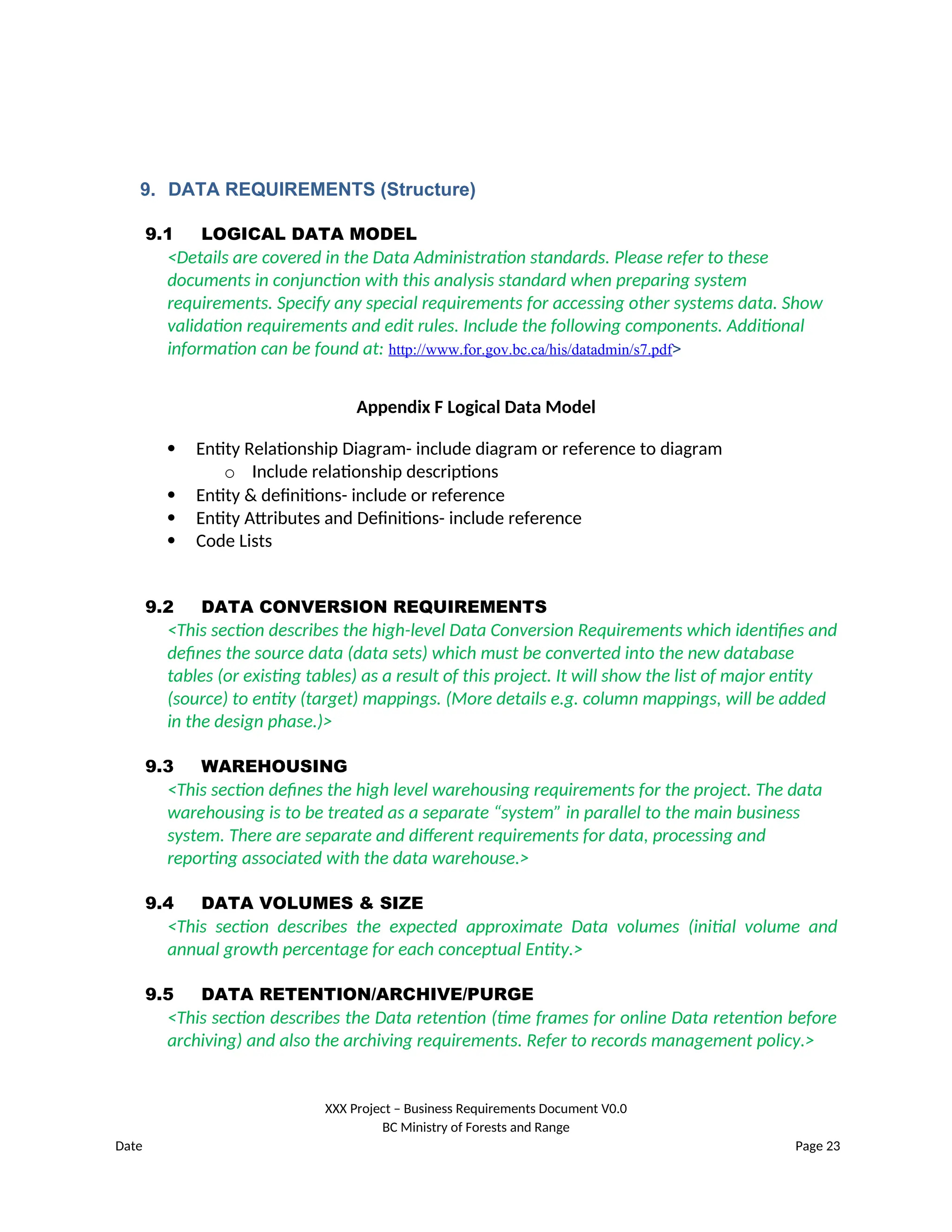9. DATA REQUIREMENTS (Structure)
9.1 LOGICAL DATA MODEL
<Details are covered in the Data Administration standards. Please refer to these
documents in conjunction with this analysis standard when preparing system
requirements. Specify any special requirements for accessing other systems data. Show
validation requirements and edit rules. Include the following components. Additional
information can be found at: http://www.for.gov.bc.ca/his/datadmin/s7.pdf>
Appendix F Logical Data Model
 Entity Relationship Diagram- include diagram or reference to diagram
o Include relationship descriptions
 Entity & definitions- include or reference
 Entity Attributes and Definitions- include reference
 Code Lists
9.2 DATA CONVERSION REQUIREMENTS
<This section describes the high-level Data Conversion Requirements which identifies and
defines the source data (data sets) which must be converted into the new database
tables (or existing tables) as a result of this project. It will show the list of major entity
(source) to entity (target) mappings. (More details e.g. column mappings, will be added
in the design phase.)>
9.3 WAREHOUSING
<This section defines the high level warehousing requirements for the project. The data
warehousing is to be treated as a separate “system” in parallel to the main business
system. There are separate and different requirements for data, processing and
reporting associated with the data warehouse.>
9.4 DATA VOLUMES & SIZE
<This section describes the expected approximate Data volumes (initial volume and
annual growth percentage for each conceptual Entity.>
9.5 DATA RETENTION/ARCHIVE/PURGE
<This section describes the Data retention (time frames for online Data retention before
archiving) and also the archiving requirements. Refer to records management policy.>
XXX Project – Business Requirements Document V0.0
BC Ministry of Forests and Range
Date Page 23
 