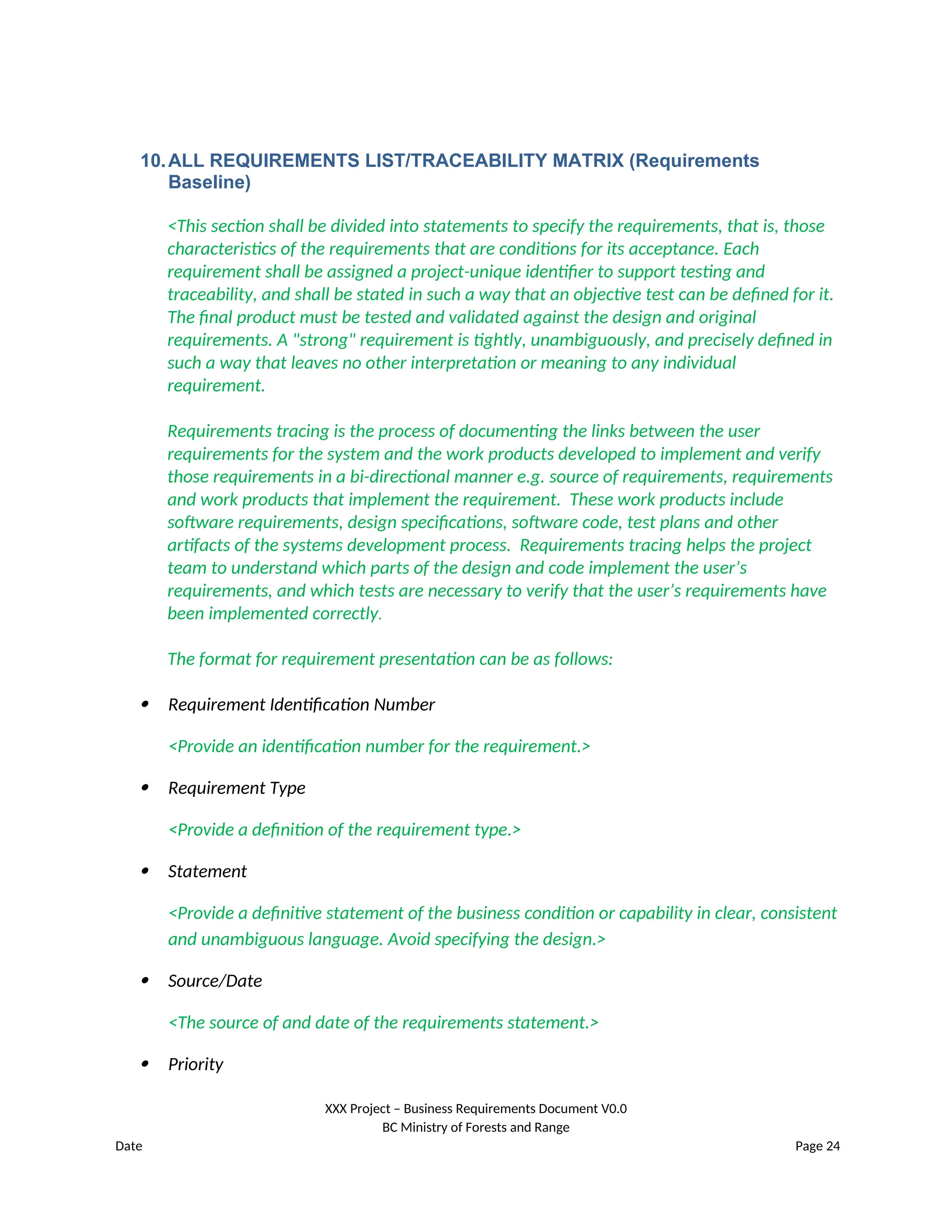 10.ALL REQUIREMENTS LIST/TRACEABILITY MATRIX (Requirements
Baseline)
<This section shall be divided into statements to specify the requirements, that is, those
characteristics of the requirements that are conditions for its acceptance. Each
requirement shall be assigned a project-unique identifier to support testing and
traceability, and shall be stated in such a way that an objective test can be defined for it.
The final product must be tested and validated against the design and original
requirements. A "strong" requirement is tightly, unambiguously, and precisely defined in
such a way that leaves no other interpretation or meaning to any individual
requirement.
Requirements tracing is the process of documenting the links between the user
requirements for the system and the work products developed to implement and verify
those requirements in a bi-directional manner e.g. source of requirements, requirements
and work products that implement the requirement. These work products include
software requirements, design specifications, software code, test plans and other
artifacts of the systems development process. Requirements tracing helps the project
team to understand which parts of the design and code implement the user’s
requirements, and which tests are necessary to verify that the user’s requirements have
been implemented correctly.
The format for requirement presentation can be as follows:
 Requirement Identification Number
<Provide an identification number for the requirement.>
 Requirement Type
<Provide a definition of the requirement type.>
 Statement
<Provide a definitive statement of the business condition or capability in clear, consistent
and unambiguous language. Avoid specifying the design.>
 Source/Date
<The source of and date of the requirements statement.>
 Priority
XXX Project – Business Requirements Document V0.0
BC Ministry of Forests and Range
Date Page 24
 