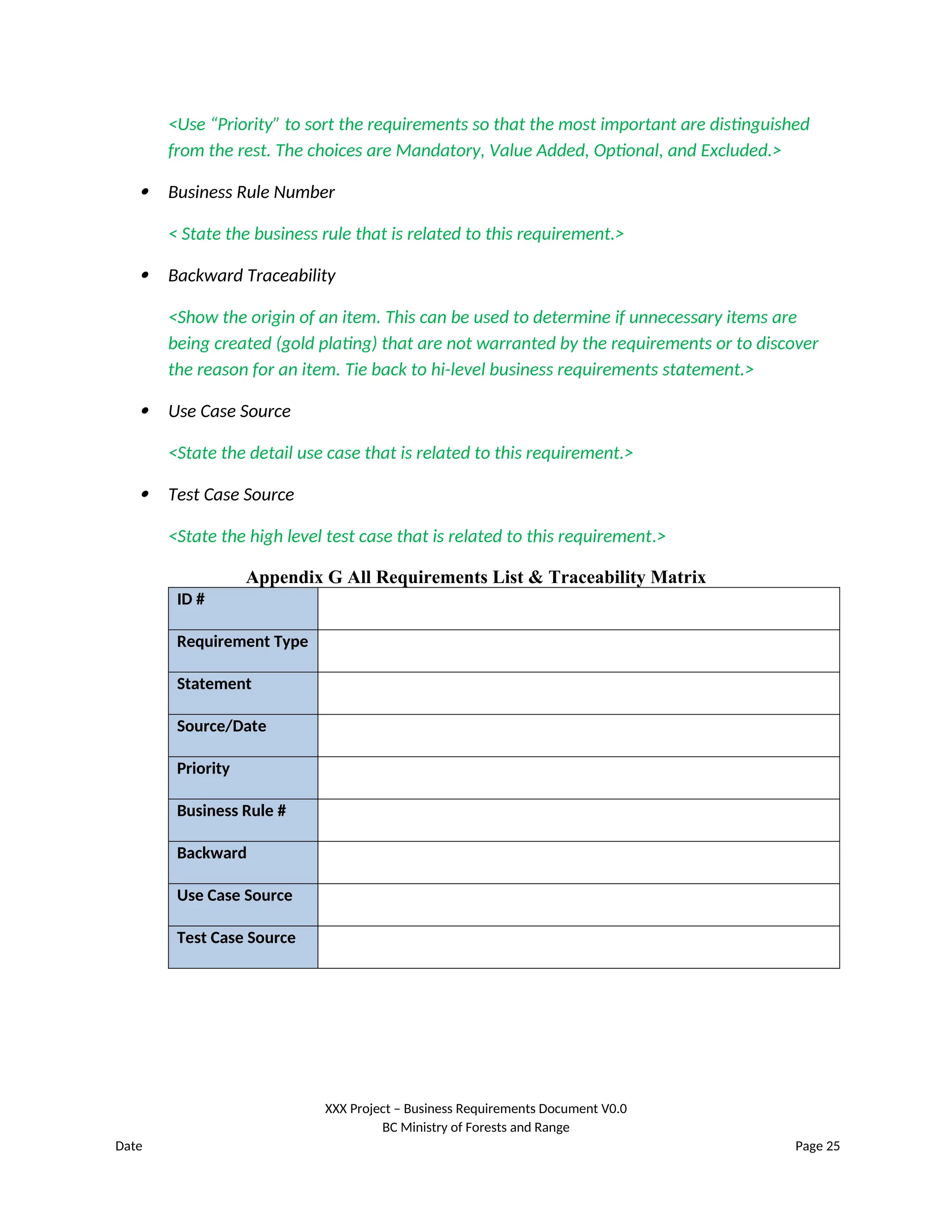 <Use “Priority” to sort the requirements so that the most important are distinguished
from the rest. The choices are Mandatory, Value Added, Optional, and Excluded.>
 Business Rule Number
< State the business rule that is related to this requirement.>
 Backward Traceability
<Show the origin of an item. This can be used to determine if unnecessary items are
being created (gold plating) that are not warranted by the requirements or to discover
the reason for an item. Tie back to hi-level business requirements statement.>
 Use Case Source
<State the detail use case that is related to this requirement.>
 Test Case Source
<State the high level test case that is related to this requirement.>
Appendix G All Requirements List & Traceability Matrix
ID #
Requirement Type
Statement
Source/Date
Priority
Business Rule #
Backward
Use Case Source
Test Case Source
XXX Project – Business Requirements Document V0.0
BC Ministry of Forests and Range
Date Page 25
 