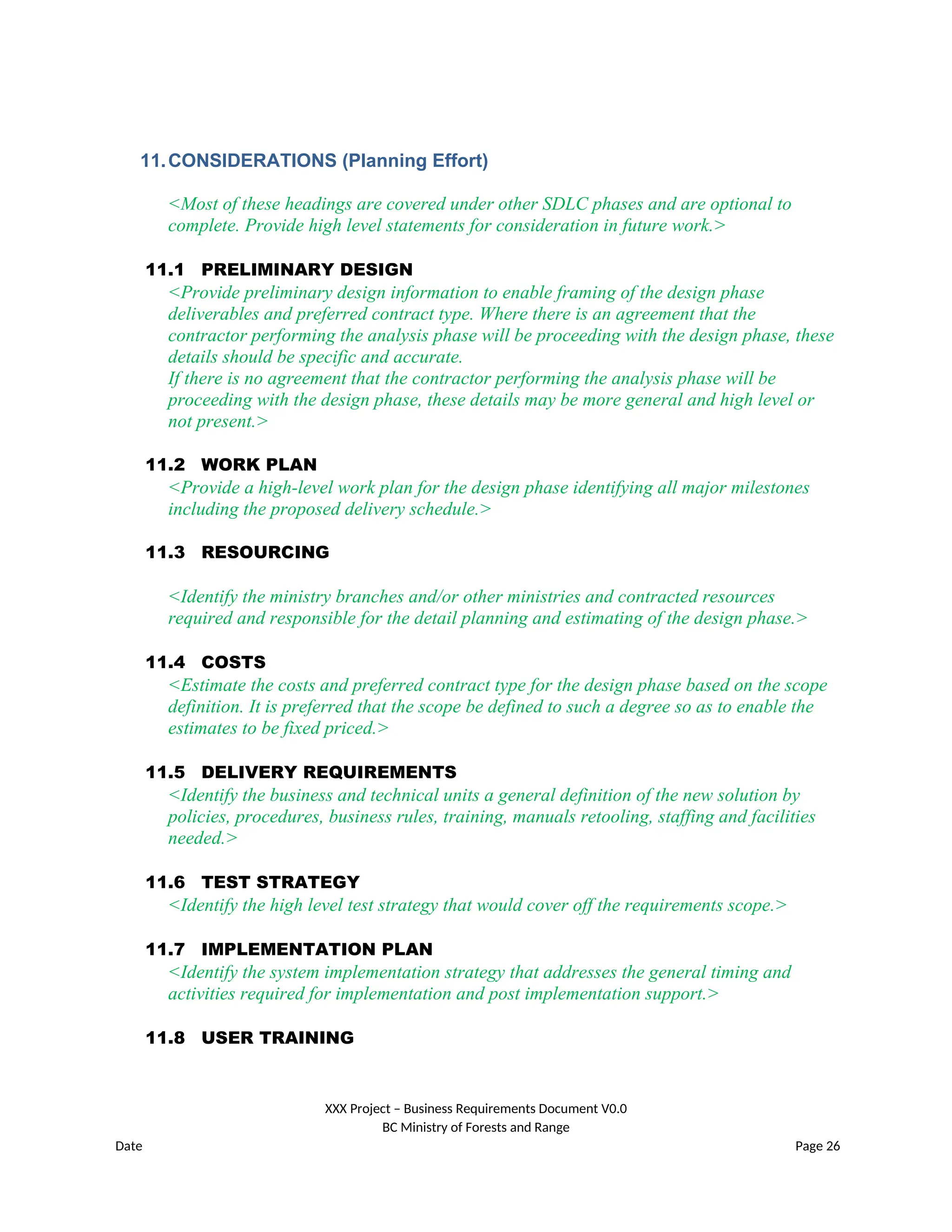 11.CONSIDERATIONS (Planning Effort)
<Most of these headings are covered under other SDLC phases and are optional to
complete. Provide high level statements for consideration in future work.>
11.1 PRELIMINARY DESIGN
<Provide preliminary design information to enable framing of the design phase
deliverables and preferred contract type. Where there is an agreement that the
contractor performing the analysis phase will be proceeding with the design phase, these
details should be specific and accurate.
If there is no agreement that the contractor performing the analysis phase will be
proceeding with the design phase, these details may be more general and high level or
not present.>
11.2 WORK PLAN
<Provide a high-level work plan for the design phase identifying all major milestones
including the proposed delivery schedule.>
11.3 RESOURCING
<Identify the ministry branches and/or other ministries and contracted resources
required and responsible for the detail planning and estimating of the design phase.>
11.4 COSTS
<Estimate the costs and preferred contract type for the design phase based on the scope
definition. It is preferred that the scope be defined to such a degree so as to enable the
estimates to be fixed priced.>
11.5 DELIVERY REQUIREMENTS
<Identify the business and technical units a general definition of the new solution by
policies, procedures, business rules, training, manuals retooling, staffing and facilities
needed.>
11.6 TEST STRATEGY
<Identify the high level test strategy that would cover off the requirements scope.>
11.7 IMPLEMENTATION PLAN
<Identify the system implementation strategy that addresses the general timing and
activities required for implementation and post implementation support.>
11.8 USER TRAINING
XXX Project – Business Requirements Document V0.0
BC Ministry of Forests and Range
Date Page 26
 