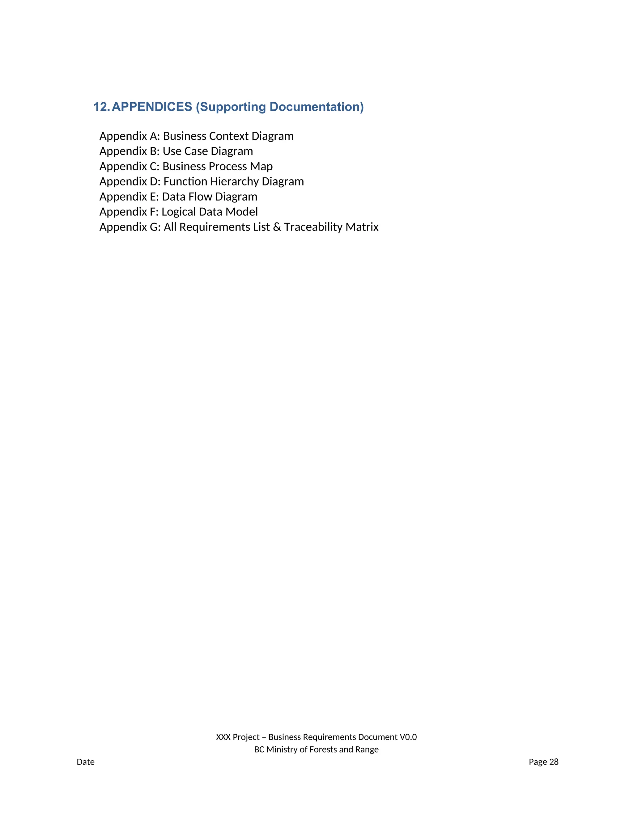 12.APPENDICES (Supporting Documentation)
Appendix A: Business Context Diagram
Appendix B: Use Case Diagram
Appendix C: Business Process Map
Appendix D: Function Hierarchy Diagram
Appendix E: Data Flow Diagram
Appendix F: Logical Data Model
Appendix G: All Requirements List & Traceability Matrix
XXX Project – Business Requirements Document V0.0
BC Ministry of Forests and Range
Date Page 28
 