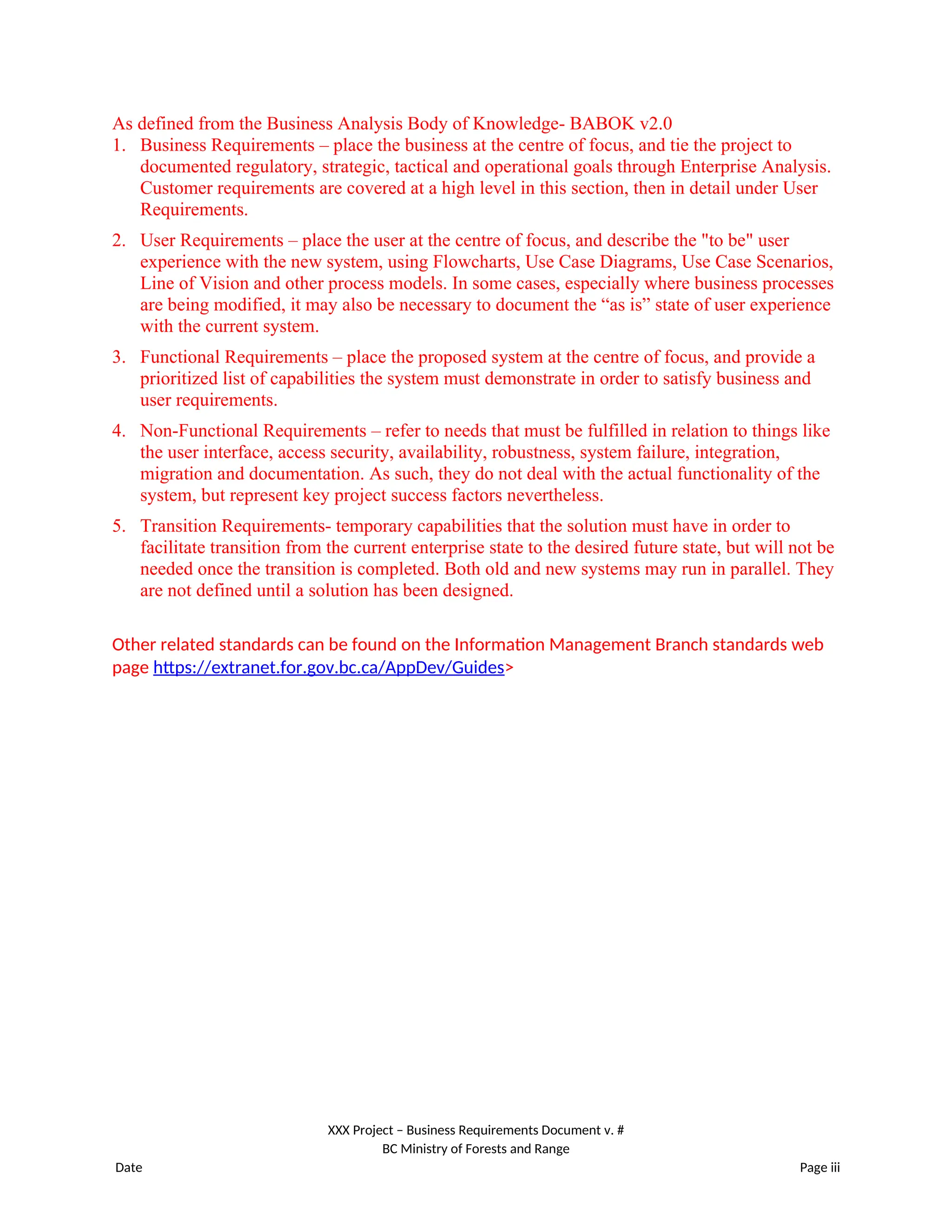 As defined from the Business Analysis Body of Knowledge- BABOK v2.0
1. Business Requirements – place the business at the centre of focus, and tie the project to
documented regulatory, strategic, tactical and operational goals through Enterprise Analysis.
Customer requirements are covered at a high level in this section, then in detail under User
Requirements.
2. User Requirements – place the user at the centre of focus, and describe the "to be" user
experience with the new system, using Flowcharts, Use Case Diagrams, Use Case Scenarios,
Line of Vision and other process models. In some cases, especially where business processes
are being modified, it may also be necessary to document the “as is” state of user experience
with the current system.
3. Functional Requirements – place the proposed system at the centre of focus, and provide a
prioritized list of capabilities the system must demonstrate in order to satisfy business and
user requirements.
4. Non-Functional Requirements – refer to needs that must be fulfilled in relation to things like
the user interface, access security, availability, robustness, system failure, integration,
migration and documentation. As such, they do not deal with the actual functionality of the
system, but represent key project success factors nevertheless.
5. Transition Requirements- temporary capabilities that the solution must have in order to
facilitate transition from the current enterprise state to the desired future state, but will not be
needed once the transition is completed. Both old and new systems may run in parallel. They
are not defined until a solution has been designed.
Other related standards can be found on the Information Management Branch standards web
page https://extranet.for.gov.bc.ca/AppDev/Guides>
XXX Project – Business Requirements Document v. #
BC Ministry of Forests and Range
Date Page iii
 