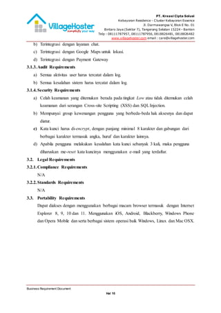 PT. Kreasi Cipta Solusi
Kebayoran Residence - Cluster Kebayoran Essence
Jl. Darmawangsa V, Blok E No. 01
Bintaro Jaya (Sektor 7), Tangerang Selatan 15224 - Banten
Telp : 08111787957, 08111787956, 0818826481, 0818826482
www.villagehoster.com email : care@villagehoster.com
Business Requirement Document
Hal 10
b) Terintegrasi dengan layanan chat.
c) Terintegrasi dengan Google Maps untuk lokasi.
d) Terintegrasi dengan Payment Gateway
3.1.3.Audit Requirements
a) Semua aktivitas user harus tercatat dalam log.
b) Semua kesalahan sistem harus tercatat dalam log.
3.1.4.Security Requirements
a) Celah keamanan yang ditemukan berada pada tingkat Low atau tidak ditemukan celah
keamanan dari serangan Cross-site Scripting (XSS) dan SQLInjection.
b) Mempunyai group kewenangan pengguna yang berbeda-beda hak aksesnya dan dapat
diatur.
c) Kata kunci harus di-encrypt, dengan panjang minimal 8 karakter dan gabungan dari
berbagai karakter termasuk angka, huruf dan karakter lainnya.
d) Apabila pengguna melakukan kesalahan kata kunci sebanyak 3 kali, maka pengguna
diharuskan me-reset kata kuncinya menggunakan e-mail yang terdaftar.
3.2. Legal Requirements
3.2.1.Compliance Requirements
N/A
3.2.2.Standards Requirements
N/A
3.3. Portability Requirements
Dapat diakses dengan menggunakan berbagai macam browser termasuk dengan Internet
Explorer 8, 9, 10 dan 11. Menggunakan iOS, Android, Blackberry, Windows Phone
dan Opera Mobile dan serta berbagai sistem operasi baik Windows, Linux dan Mac OSX.
 