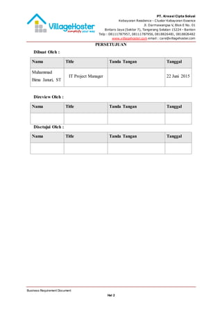 PT. Kreasi Cipta Solusi
Kebayoran Residence - Cluster Kebayoran Essence
Jl. Darmawangsa V, Blok E No. 01
Bintaro Jaya (Sektor 7), Tangerang Selatan 15224 - Banten
Telp : 08111787957, 08111787956, 0818826481, 0818826482
www.villagehoster.com email : care@villagehoster.com
Business Requirement Document
Hal 2
PERSETUJUAN
Dibuat Oleh :
Nama Title Tanda Tangan Tanggal
Muhammad
Bima Januri, ST
IT Project Manager 22 Juni 2015
Direview Oleh :
Nama Title Tanda Tangan Tanggal
Disetujui Oleh :
Nama Title Tanda Tangan Tanggal
 