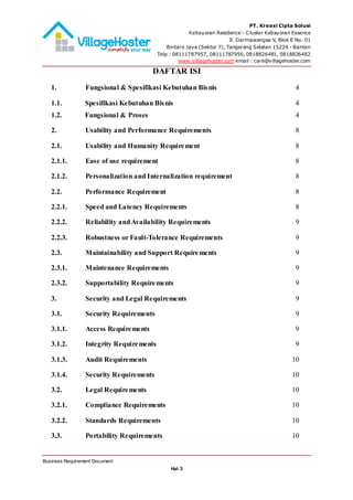 PT. Kreasi Cipta Solusi
Kebayoran Residence - Cluster Kebayoran Essence
Jl. Darmawangsa V, Blok E No. 01
Bintaro Jaya (Sektor 7), Tangerang Selatan 15224 - Banten
Telp : 08111787957, 08111787956, 0818826481, 0818826482
www.villagehoster.com email : care@villagehoster.com
Business Requirement Document
Hal 3
DAFTAR ISI
1. Fungsional & Spesifikasi Kebutuhan Bisnis 4
1.1. Spesifikasi Kebutuhan Bisnis ....................................................................4
1.2. Fungsional & Proses...................................................................................4
2. Usability and Performance Requirements 8
2.1. Usability and Humanity Requirement 8
2.1.1. Ease of use requirement 8
2.1.2. Personalization and Internalization requirement 8
2.2. Performance Requirement 8
2.2.1. Speed and Latency Requirements 8
2.2.2. Reliability andAvailability Requirements 9
2.2.3. Robustness or Fault-Tolerance Requirements 9
2.3. Maintainability and Support Requirements 9
2.3.1. Maintenance Requirements 9
2.3.2. Supportability Requirements 9
3. Security and Legal Requirements 9
3.1. Security Requirements 9
3.1.1. Access Requirements 9
3.1.2. Integrity Requirements 9
3.1.3. Audit Requirements 10
3.1.4. Security Requirements 10
3.2. Legal Requirements 10
3.2.1. Compliance Requirements 10
3.2.2. Standards Requirements 10
3.3. Portability Requirements 10
 