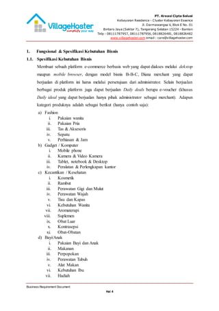 PT. Kreasi Cipta Solusi
Kebayoran Residence - Cluster Kebayoran Essence
Jl. Darmawangsa V, Blok E No. 01
Bintaro Jaya (Sektor 7), Tangerang Selatan 15224 - Banten
Telp : 08111787957, 08111787956, 0818826481, 0818826482
www.villagehoster.com email : care@villagehoster.com
Business Requirement Document
Hal 4
1. Fungsional & Spesifikasi Kebutuhan Bisnis
1.1. Spesifikasi Kebutuhan Bisnis
Membuat sebuah platform e-commerce berbasis web yang dapat diakses melalui dekstop
maupun mobile browser, dengan model bisnis B-B-C, Diana merchant yang dapat
berjualan di platform ini harus melalui persetujuan dari administrator. Selain berjualan
berbagai produk platform juga dapat berjualan Daily deals berupa e-voucher (khusus
Daily ideal yang dapat berjualan hanya pihak administrator sebagai merchant). Adapun
kategori produknya adalah sebagai berikut (hanya contoh saja):
a) Fashion
i. Pakaian wanita
ii. Pakaian Pria
iii. Tas & Aksesoris
iv. Sepatu
v. Perhiasan & Jam
b) Gadget / Komputer
i. Mobile phone
ii. Kamera & Video Kamera
iii. Tablet, notebook & Desktop
iv. Peralatan & Perlengkapan kantor
c) Kecantikan / Kesehatan
i. Kosmetik
ii. Rambut
iii. Perawatan Gigi dan Mulut
iv. Perawatan Wajah
v. Tisu dan Kapas
vi. Kebutuhan Wanita
vii. Aromaterapi
viii. Suplemen
ix. Obat Luar
x. Kontrasepsi
xi. Obat-Obatan
d) Bayi/Anak
i. Pakaian Bayi dan Anak
ii. Makanan
iii. Perpopokan
iv. Perawatan Tubuh
v. Alat Makan
vi. Kebutuhan Ibu
vii. Hadiah
 