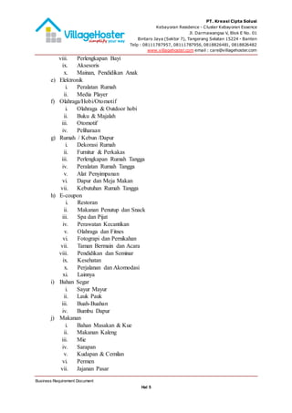PT. Kreasi Cipta Solusi
Kebayoran Residence - Cluster Kebayoran Essence
Jl. Darmawangsa V, Blok E No. 01
Bintaro Jaya (Sektor 7), Tangerang Selatan 15224 - Banten
Telp : 08111787957, 08111787956, 0818826481, 0818826482
www.villagehoster.com email : care@villagehoster.com
Business Requirement Document
Hal 5
viii. Perlengkapan Bayi
ix. Aksesoris
x. Mainan, Pendidikan Anak
e) Elektronik
i. Peralatan Rumah
ii. Media Player
f) Olahraga/Hobi/Otomotif
i. Olahraga & Outdoor hobi
ii. Buku & Majalah
iii. Otomotif
iv. Peliharaan
g) Rumah / Kebun /Dapur
i. Dekorasi Rumah
ii. Furnitur & Perkakas
iii. Perlengkapan Rumah Tangga
iv. Peralatan Rumah Tangga
v. Alat Penyimpanan
vi. Dapur dan Meja Makan
vii. Kebutuhan Rumah Tangga
h) E-coupon
i. Restoran
ii. Makanan Penutup dan Snack
iii. Spa dan Pijat
iv. Perawatan Kecantikan
v. Olahraga dan Fitnes
vi. Fotograpi dan Pernikahan
vii. Taman Bermain dan Acara
viii. Pendidikan dan Seminar
ix. Kesehatan
x. Perjalanan dan Akomodasi
xi. Lainnya
i) Bahan Segar
i. Sayur Mayur
ii. Lauk Pauk
iii. Buah-Buahan
iv. Bumbu Dapur
j) Makanan
i. Bahan Masakan & Kue
ii. Makanan Kaleng
iii. Mie
iv. Sarapan
v. Kudapan & Cemilan
vi. Permen
vii. Jajanan Pasar
 