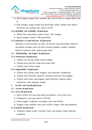 PT. Kreasi Cipta Solusi
Kebayoran Residence - Cluster Kebayoran Essence
Jl. Darmawangsa V, Blok E No. 01
Bintaro Jaya (Sektor 7), Tangerang Selatan 15224 - Banten
Telp : 08111787957, 08111787956, 0818826481, 0818826482
www.villagehoster.com email : care@villagehoster.com
Business Requirement Document
Hal 9
b) Hasil pengujian dengan ySlow mendapat nilai rata-rata Grade A, dengan minimal nilai
B.
c) Hasil Pengujian dengan Google Page Speed untuk mobile mendapat nilai minimal
80/100 dan situs mendapat nilai minimal 90/100.
2.2.2.Reliability and Availability Requirements
a) Website harus dapat diakses selama 24 jam, 7 hari seminggu.
b) Dapat menangani minimal 1000 request/detik.
2.2.3.Robustness or Fault-Tolerance Requirements
Maksimum 8,3 jam downtime per tahun. Ini termasuk yang direncanakan (hardware
dan upgrade perangkat lunak) dan tidak terencana (gangguan jaringan, kegagalan
hardware, kebakaran, listrik padam, gempa bumi).
2.3. Maintainability and Support Requirements
2.3.1.Maintenance Requirements
a) Terdapat error message apabila terjadi kesalahan.
b) Terdapat pesan yang jelas setiap proses yang terjadi.
c) Terdapat menu backup otomatis.
2.3.2.Supportability Requirements
a) Terdapat menu ticketing untuk pengguna yang melaporkan masalah/bugs.
b) Terdapat menu FAQ untuk menjawab pertanyaan-pertanyaan dari pengguna.
c) Terdapat menu kontak, agar pengguna dapat berinteraksi langsung dengan
administrator untuk mengatasi masalah.
3. Security and Legal Requirements
3.1. Security Requirements
3.1.1.Access Requirements
a) Sistem berbasis web yang dapat diakses dari platform desktop dan mobile.
b) Menggunakan login yang disertai CAPTCHA.
c) Setiap pengguna mempunyai kewenangan akses yang berbeda.
d) Pengguna ketika mendaftar harus mem-verifikasi dengan e-mail yang didaftarkan.
3.1.2.Integrity Requirements
a) Terintegrasi dengan Google, Facebook, Twitter dan Instagram ketika melakukan
pendaftaran.
 