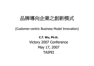 品牌導向企業之創新模式

(Customer-centric Business Model Innovation)

                C.T. Wu, Ph.D.
         Victory 2007 Conference
               May 17, 2007
                  TAIPEI
 
