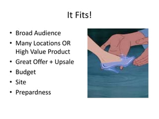 It Fits!
• Broad Audience
• Many Locations OR
High Value Product
• Great Offer + Upsale
• Budget
• Site
• Prepardness
 