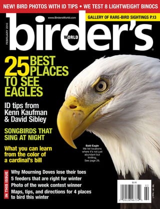 $5.95
0 09128 46774 0
0 2
®
Vol.24•Issue1
FEBRUARY2010
www.BirdersWorld.com
Bald Eagle
We list locations
where it’s not just
abundant but
thrilling.
See page 26.
ID tips from
Kenn Kaufman
& David Sibley
SONGBIRDS THAT
SING AT NIGHT
What you can learn
from the color of
a cardinal’s bill
25BEST
PLACES
TO SEE
EAGLES
Why Mourning Doves lose their toes
5 feeders that are right for winter
Photo of the week contest winner
Maps, tips, and directions for 4 places
to bird this winter
INTHISISSUENEW! BIRD PHOTOS WITH ID TIPS • WE TEST 8 LIGHTWEIGHT BINOCS
GALLERY OF RARE-BIRD SIGHTINGS P.13
 